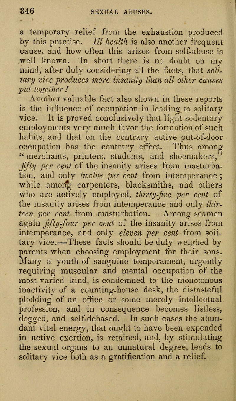 a temporary relief from the exhaustion produced by this practise. Ill health is also another frequent cause, and how often this arises from self-abuse is well known. In short there is no doubt on my mind, after duly considering all the facts, that soli- tary vice produces more insanity than all other causes put together ! Another valuable fact also shown in these reports is the influence of occupation in leading to solitary vice. It is proved conclusively that light sedentary employments very much favor the formation of such habits, and that on the contrary active out-of-door occupation has the contrary effect. Thus among  merchants, printers, students, and shoemakers, fifty per cent of the insanity arises from masturba- tion, and only twelve per cent from intemperance; while amorfg carpenters, blacksmiths, and others who are actively employed, thirty-five per cent of the insanity arises from intemperance and only thir- teen per cent from masturbation. Among seamen again fifty-four per cent of the insanity arises from intemperance, and only eleven per cent from soli- tary vice.—These facts should be duly weighed by parents when choosing employment for their sons. Many a youth of sanguine temperament, urgently requiring muscular and mental occupation of the most varied kind, is condemned to the monotonous inactivitv of a countinsr-house desk, the distasteful plodding of an office or some merely intellectual profession, and in consequence becomes listless, dogged, and self-debased. In such cases the abun- dant vital energy, that ought to have been expended in active exertion, is retained, and, by stimulating the sexual organs to an unnatural degree, leads to solitary vice both as a gratification and a relief.