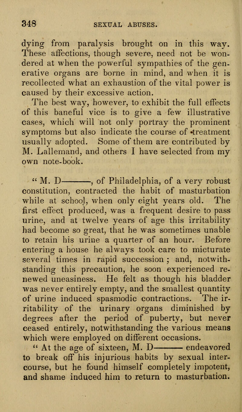 dying from paralysis brought on in this way. These affections, though severe, need not be won- dered at when the powerful sympathies of the gen- erative organs are borne in mind, and when it is recollected what an exhaustion of the vital power is caused by their excessive action. The best way, however, to exhibit the full effects of this baneful vice is to give a few illustrative cases, which will not only portray the prominent symptoms but also indicate the course of -treatment usually adopted. Some of them are contributed by M. Lallemand, and others I have selected from my own note-book.  M. D , of Philadelphia, of a very robust constitution, contracted the habit of masturbation while at school, when only eight years old. The first effect produced, was a frequent desire to pass urine, and at twelve years of age this irritability had become so great, that he was sometimes unable to retain his urine a quarter of an hour. Before entering a house he always took care to micturate several times in rapid succession ; and, notwith- standing this precaution, he soon experienced re- newed uneasiness. He felt as though his bladder was never entirely empty, and the smallest quantity of urine induced spasmodic contractions. The ir- ritability of the urinary organs diminished by degrees after the period of puberty, but never ceased entirely, notwithstanding the various means which were employed on different occasions.  At the age of sixteen, M. D endeavored to break off his injurious habits by sexual inter- course, but he found himself completely impotent, and shame induced him to return to masturbation.