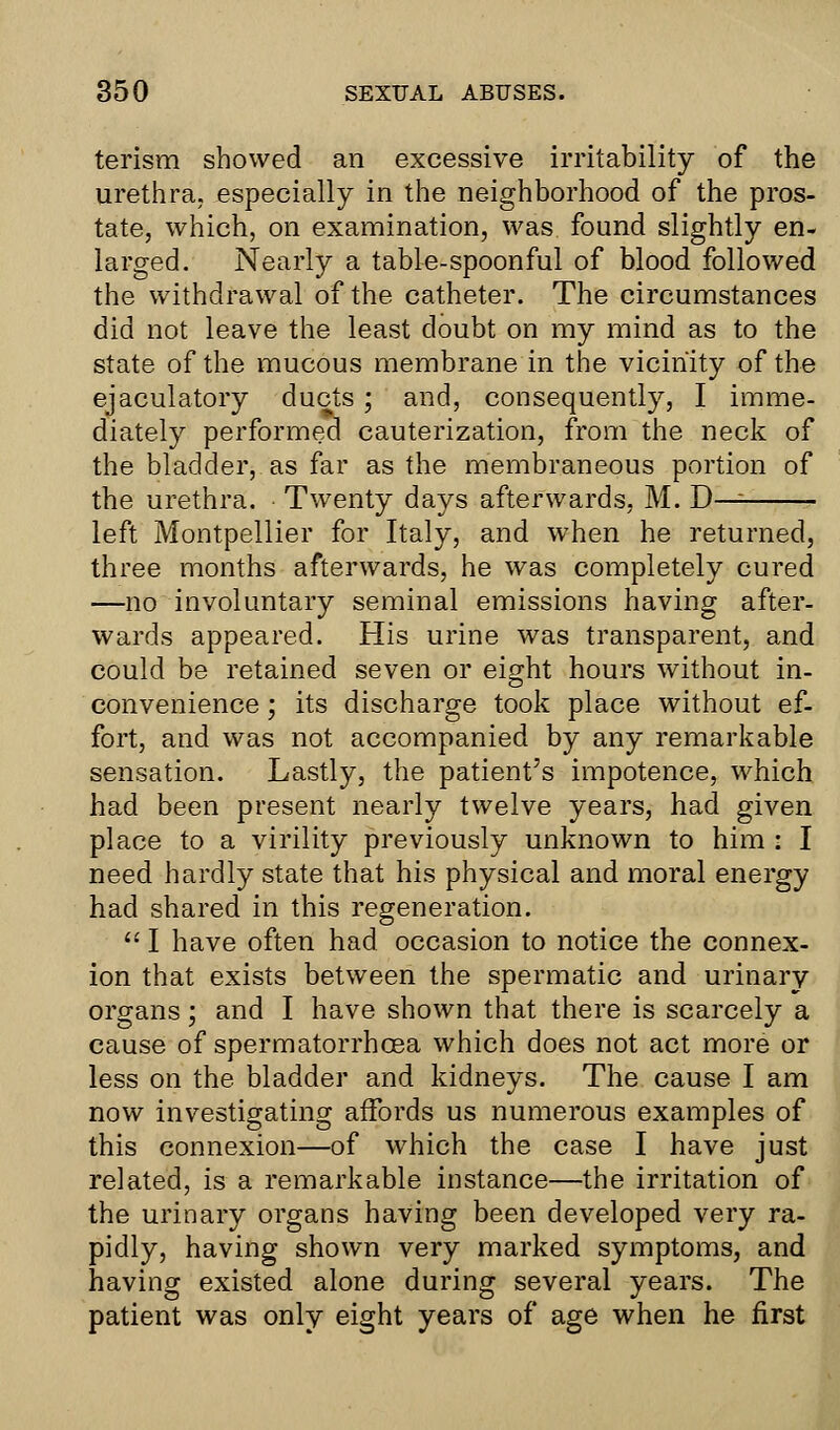 terism showed an excessive irritability of the urethra, especially in the neighborhood of the pros- tate, which, on examination, was found slightly en- larged. Nearly a table-spoonful of blood followed the withdrawal of the catheter. The circumstances did not leave the least doubt on my mind as to the state of the mucous membrane in the vicinity of the ejaculatory ducts ; and, consequently, I imme- diately performed cauterization, from the neck of the bladder, as far as the membraneous portion of the urethra. Twenty days afterwards, M. D— left Montpellier for Italy, and when he returned, three months afterwards, he was completely cured —no involuntary seminal emissions having after- wards appeared. His urine was transparent, and could be retained seven or eight hours without in- convenience ; its discharge took place without ef- fort, and was not accompanied by any remarkable sensation. Lastly, the patient's impotence, which had been present nearly twelve years, had given place to a virility previously unknown to him : I need hardly state that his physical and moral energy had shared in this regeneration.  I have often had occasion to notice the connex- ion that exists between the spermatic and urinary organs; and I have shown that there is scarcely a cause of spermatorrhoea which does not act more or less on the bladder and kidneys. The cause I am now investigating affords us numerous examples of this connexion—of which the case I have just related, is a remarkable instance—the irritation of the urinary organs having been developed very ra- pidly, having shown very marked symptoms, and having existed alone during several years. The patient was only eight years of age when he first