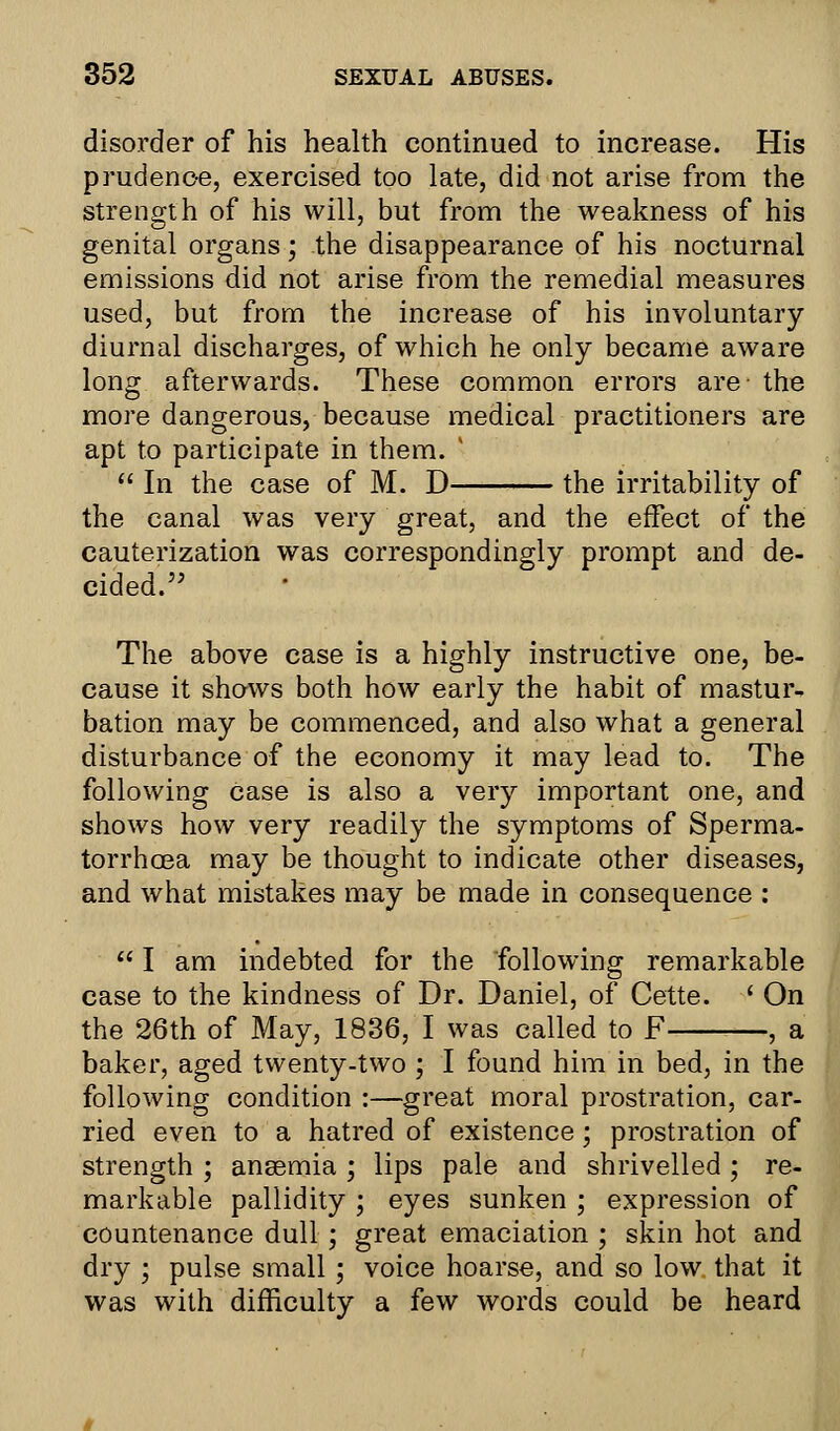 disorder of his health continued to increase. His prudence, exercised too late, did not arise from the strength of his will, but from the weakness of his genital organs; the disappearance of his nocturnal emissions did not arise from the remedial measures used, but from the increase of his involuntary diurnal discharges, of which he only became aware long afterwards. These common errors are the more dangerous, because medical practitioners are apt to participate in them. v  In the case of M. D the irritability of the canal was very great, and the effect of the cauterization was correspondingly prompt and de- cided. The above case is a highly instructive one, be- cause it shows both how early the habit of mastur- bation may be commenced, and also what a general disturbance of the economy it may lead to. The following case is also a very important one, and shows how very readily the symptoms of Sperma- torrhoea may be thought to indicate other diseases, and what mistakes may be made in consequence :  I am indebted for the following remarkable case to the kindness of Dr. Daniel, of Cette. ' On the 26th of May, 1836, I was called to F , a baker, aged twenty-two ; I found him in bed, in the following condition :—great moral prostration, car- ried even to a hatred of existence ; prostration of strength ; anaemia ; lips pale and shrivelled; re- markable pallidity; eyes sunken ; expression of countenance dull ; great emaciation ; skin hot and dry ; pulse small ; voice hoarse, and so low that it was with difficulty a few words could be heard