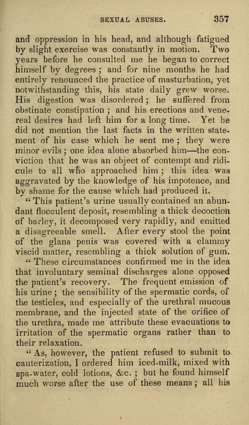 and oppression in his head, and although fatigued by slight exercise was constantly in motion. Two years before he consulted me he began to correct himself by degrees ; and for nine months he had entirely renounced the practice of masturbation, yet notwithstanding this, his state daily grew worse. His digestion was disordered; he suffered from obstinate constipation ; and his erections and vene^ real desires had left him for a long time. Yet he did not mention the last facts in the written state- ment of his case which he sent me ; they were minor evils; one idea alone absorbed him—the con- viction that he was an object of contempt and ridi- cule to all who approached him ; this idea was aggravated by the knowledge of his impotence, and by shame for the cause which had produced it.  This patient's urine usually contained an abun- dant flocculent deposit, resembling a thick decoction of barley, it decomposed very rapidly, and emitted a disagreeable smell. After every stool the point of the glans penis was covered with a clammy viscid matter, resembling a thick solution of gum.  These circumstances confirmed me in the idea that involuntary seminal discharges alone opposed the patient's recovery. The frequent emission of his urine; the sensibility of the spermatic cords, of the testicles, and especially of the urethral mucous membrane, and the injected state of the orifice of the urethra, made me attribute these evacuations to irritation of the spermatic organs rather than to their relaxation.  As, however, the patient refused to submit to. cauterization, I ordered him iced-milk, mixed with spa-water, cold lotions, &c. ; but he found himself much worse after the use of these means : all his