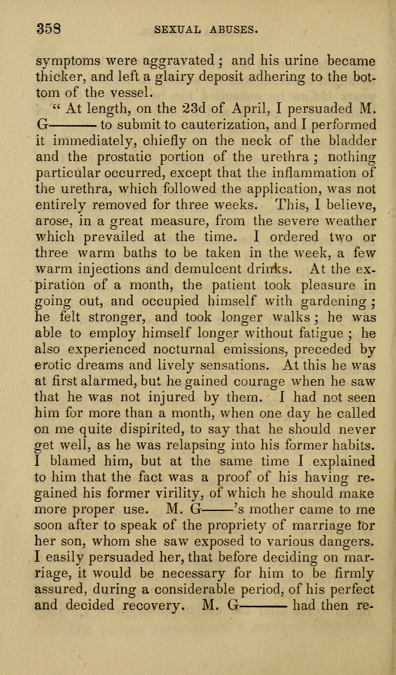 symptoms were aggravated ; and his urine became thicker, and left a glairy deposit adhering to the bot- tom of the vessel.  At length, on the 23d of April, I persuaded M. G to submit to cauterization, and I performed it immediately, chiefly on the neck of the bladder and the prostatic portion of the urethra; nothing particular occurred, except that the inflammation of the urethra, which followed the application, was not entirely removed for three weeks. This, I believe, arose, in a great measure, from the severe weather which prevailed at the time. I ordered two or three warm baths to be taken in the week, a few warm injections and demulcent drinks. At the ex- piration of a month, the patient took pleasure in going out, and occupied himself with gardening ; he felt stronger, and took longer walks; he was able to employ himself longer without fatigue ; he also experienced nocturnal emissions, preceded by erotic dreams and lively sensations. At this he was at first alarmed, but he gained courage when he saw that he was not injured by them. I had not seen him for more than a month, when one day he called on me quite dispirited, to say that he should never get well, as he was relapsing into his former habits. I blamed him, but at the same time I explained to him that the fact was a proof of his having re- gained his former virility, of which he should make more proper use. M. G 's mother came to me soon after to speak of the propriety of marriage tor her son, whom she saw exposed to various dangers. I easily persuaded her, that before deciding on mar- riage, it would be necessary for him to be firmly assured, during a considerable period, of his perfect and decided recovery. M. G had then re-