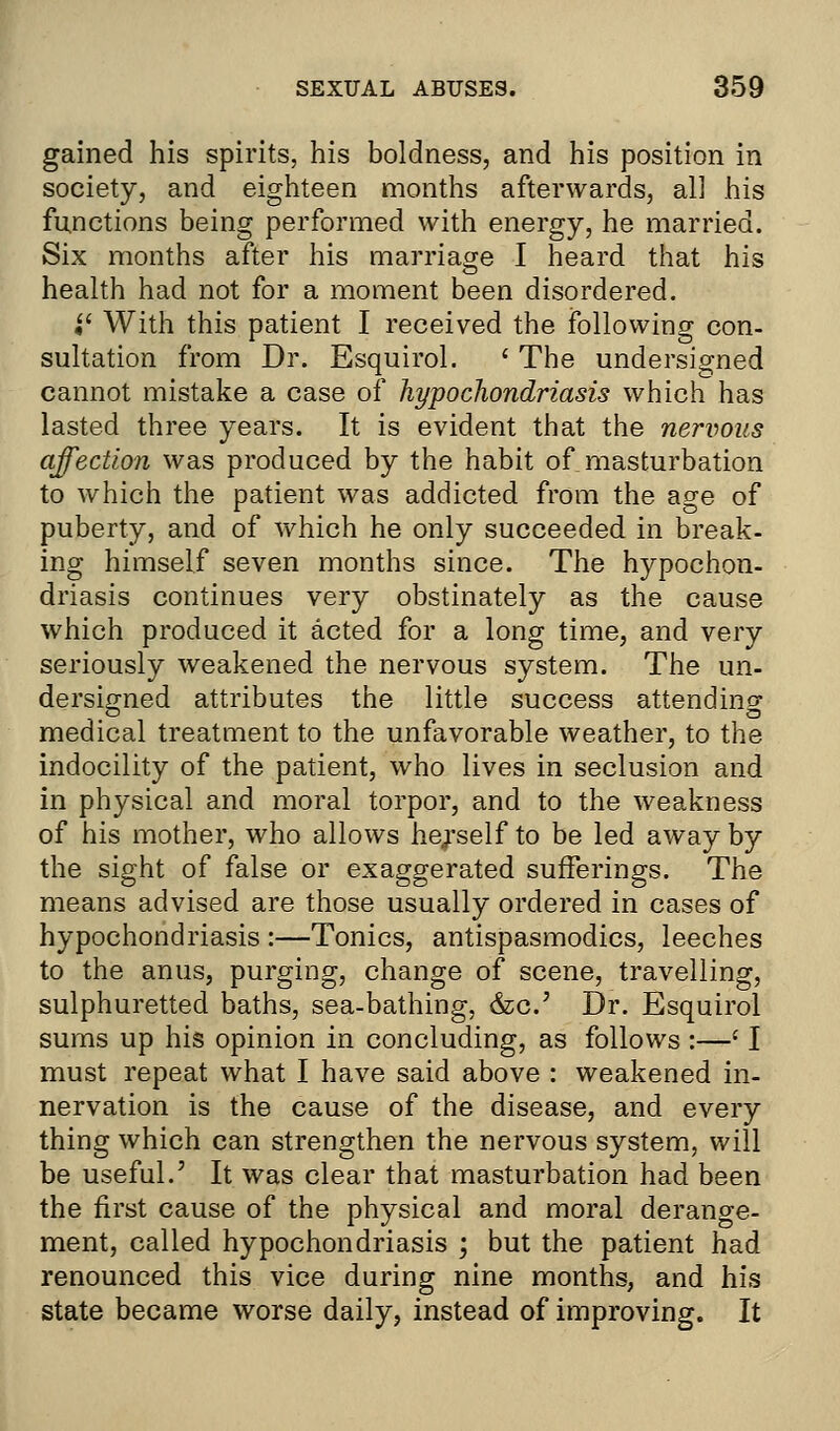 gained his spirits, his boldness, and his position in society, and eighteen months afterwards, all his functions being performed with energy, he married. Six months after his marriage I heard that his health had not for a moment been disordered. if With this patient I received the following con- sultation from Dr. Esquirol. ' The undersigned cannot mistake a case of hypochondriasis which has lasted three years. It is evident that the nervous affection was produced by the habit of masturbation to which the patient was addicted from the age of puberty, and of which he only succeeded in break- ing himself seven months since. The hypochon- driasis continues very obstinately as the cause which produced it acted for a long time, and very seriously weakened the nervous system. The un- dersigned attributes the little success attending medical treatment to the unfavorable weather, to the indocility of the patient, who lives in seclusion and in physical and moral torpor, and to the weakness of his mother, who allows herself to be led away by the sight of false or exaggerated sufferings. The means advised are those usually ordered in cases of hypochondriasis :—Tonics, antispasmodics, leeches to the anus, purging, change of scene, travelling, sulphuretted baths, sea-bathing, &c.' Dr. Esquirol sums up his opinion in concluding, as follows :—l I must repeat what I have said above : weakened in- nervation is the cause of the disease, and every thing which can strengthen the nervous system, will be useful.' It was clear that masturbation had been the first cause of the physical and moral derange- ment, called hypochondriasis ; but the patient had renounced this vice during nine months, and his state became worse daily, instead of improving. It