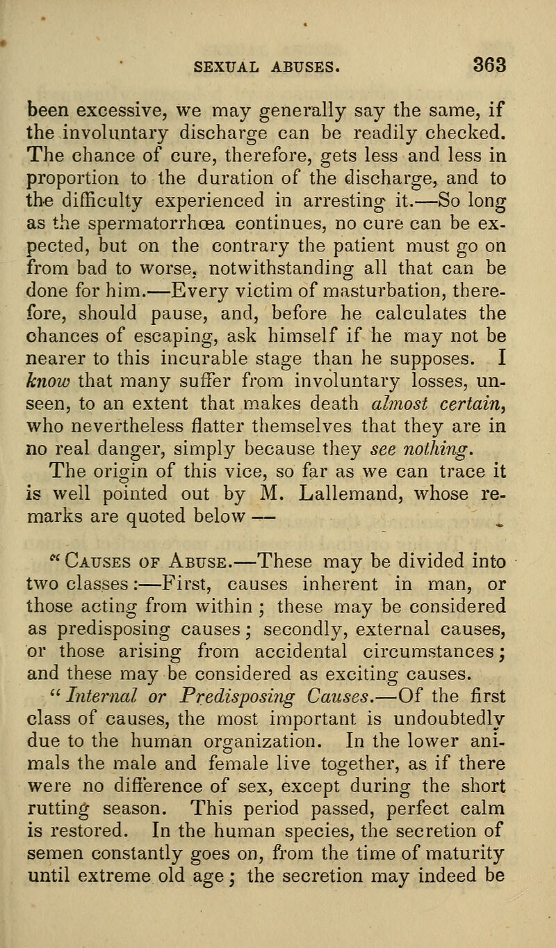 been excessive, we may generally say the same, if the involuntary discharge can be readily checked. The chance of cure, therefore, gets less and less in proportion to the duration of the discharge, and to the difficulty experienced in arresting it.—So long as the spermatorrhoea continues, no cure can be ex- pected, but on the contrary the patient must go on from bad to worse, notwithstanding all that can be done for him.—Every victim of masturbation, there- fore, should pause, and, before he calculates the chances of escaping, ask himself if he may not be nearer to this incurable stage than he supposes. I know that many suffer from involuntary losses, un- seen, to an extent that makes death almost certain, who nevertheless flatter themselves that they are in no real danger, simply because they see nothing. The origin of this vice, so far as we can trace it is well pointed out by M. Lallemand, whose re- marks are quoted below —  Causes of Abuse.—These may be divided into two classes:—First, causes inherent in man, or those acting from within ; these may be considered as predisposing causes; secondly, external causes, or those arising from accidental circumstances; and these may be considered as exciting causes.  Internal or Predisposing Causes.—Of the first class of causes, the most important is undoubtedly due to the human organization. In the lower ani- mals the male and female live together, as if there were no difference of sex, except during the short rutting season. This period passed, perfect calm is restored. In the human species, the secretion of semen constantly goes on, from the time of maturity until extreme old age • the secretion may indeed be