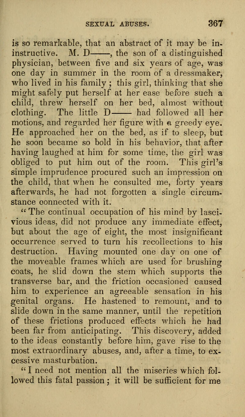 is so remarkable, that an abstract of it may be in- instructive. M. D , the son of a distinguished physician, between five and six years of age, was one day in summer in the room of a dressmaker, who lived in his family ; this girl, thinking that she might safely put herself at her ease before such a child, threw herself on her bed, almost without clothing. The little D had followed all her motions, and regarded her figure with a greedy eye. He approached her on the bed, as if to sleep, but he soon became so bold in his behavior, that after having laughed at him for some time, the girl was obliged to put him out of the room. This girl's simple imprudence procured such an impression on the child, that when he consulted me, forty years afterwards, he had not forgotten a single circum- stance connected with it.  The continual occupation of his mind by lasci- vious ideas, did not produce any immediate effect, but about the age of eight, the most insignificant occurrence served to turn his recollections to his destruction. Having mounted one day on one of the moveable frames which are used for brushing coats, he slid down the stem which supports the transverse bar, and the friction occasioned caused him to experience an agreeable sensation in his genital organs. He hastened to remount, and to slide down in the same manner, until the repetition of these frictions produced effects which he had been far from anticipating. This discovery, added to the ideas constantly before him, gave rise to the most extraordinary abuses, and, after a time, to ex- cessive masturbation.  I need not mention all the miseries which fol- lowed this fatal passion; it will be sufficient for me