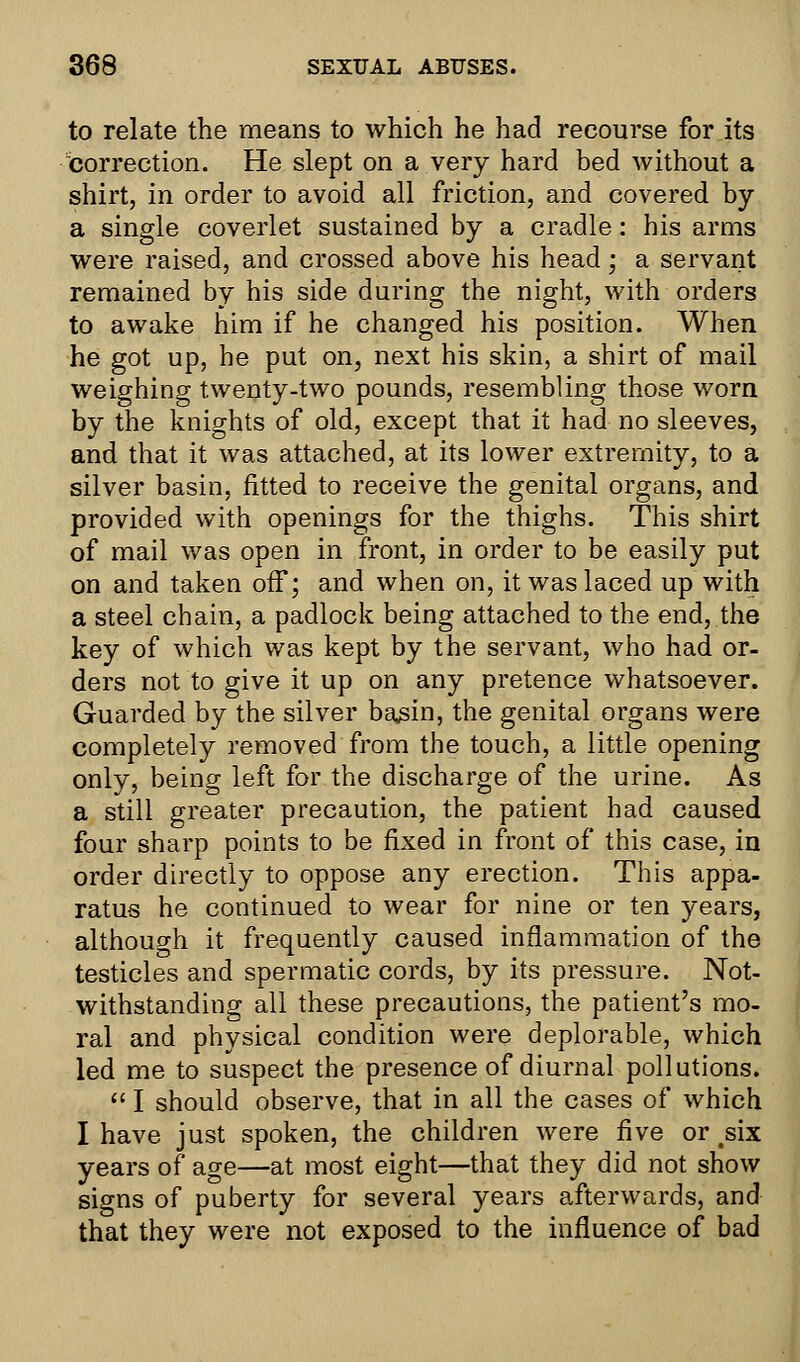 to relate the means to which he had recourse for its correction. He slept on a very hard bed without a shirt, in order to avoid all friction, and covered by a single coverlet sustained by a cradle: his arms were raised, and crossed above his head; a servant remained by his side during the night, with orders to awake him if he changed his position. When he got up, he put on, next his skin, a shirt of mail weighing twenty-two pounds, resembling those worn by the knights of old, except that it had no sleeves, and that it was attached, at its lower extremity, to a silver basin, fitted to receive the genital organs, and provided with openings for the thighs. This shirt of mail was open in front, in order to be easily put on and taken off; and when on, it was laced up with a steel chain, a padlock being attached to the end, the key of which was kept by the servant, who had or- ders not to give it up on any pretence whatsoever. Guarded by the silver basin, the genital organs were completely removed from the touch, a little opening only, being left for the discharge of the urine. As a still greater precaution, the patient had caused four sharp points to be fixed in front of this case, in order directly to oppose any erection. This appa- ratus he continued to wear for nine or ten years, although it frequently caused inflammation of the testicles and spermatic cords, by its pressure. Not- withstanding all these precautions, the patient's mo- ral and physical condition were deplorable, which led me to suspect the presence of diurnal pollutions.  I should observe, that in all the cases of which I have just spoken, the children were five or ^six years of age—at most eight—that they did not show signs of puberty for several years afterwards, and that they were not exposed to the influence of bad