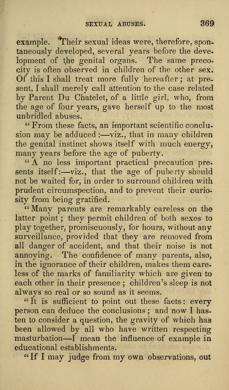 example. *Their sexual ideas were, therefore, spon- taneously developed, several years before the deve- lopment of the genital organs. The same preco- city is often observed in children of the other sex. Of this I shall treat more fully hereafter; at pre- sent, I shall merely call attention to the case related by Parent Du Chatelet, of a little girl, who, from the age of four years, gave herself up to the most unbridled abuses.  From these facts, an important scientific conclu- sion may be adduced :—viz., that in many children the genital instinct shows itself with much energy, many years before the age of puberty.  A no less important practical precaution pre- sents itself:—viz., that the age of puberty should not be waited for, in order to surround children with prudent circumspection, and to prevent their curio- sity from being gratified. Many parents are remarkably careless on the latter point; they permit children of both sexes to play together, promiscuously, for hours, without any surveillance, provided that they are removed from all danger of accident, and that their noise is not annoying. The confidence of many parents, also, in the ignorance of their children, makes them care- less of the marks of familiarity which are given to each other in their presence ; children's sleep is not always so real or so sound as it seems.  It is sufficient to point out these facts: every person can deduce the conclusions; and now I has- ten to consider a question, the gravity of which has been allowed by all who have written respecting masturbation—I mean the influence of example in educational establishments. If I may judge from my own observations, out