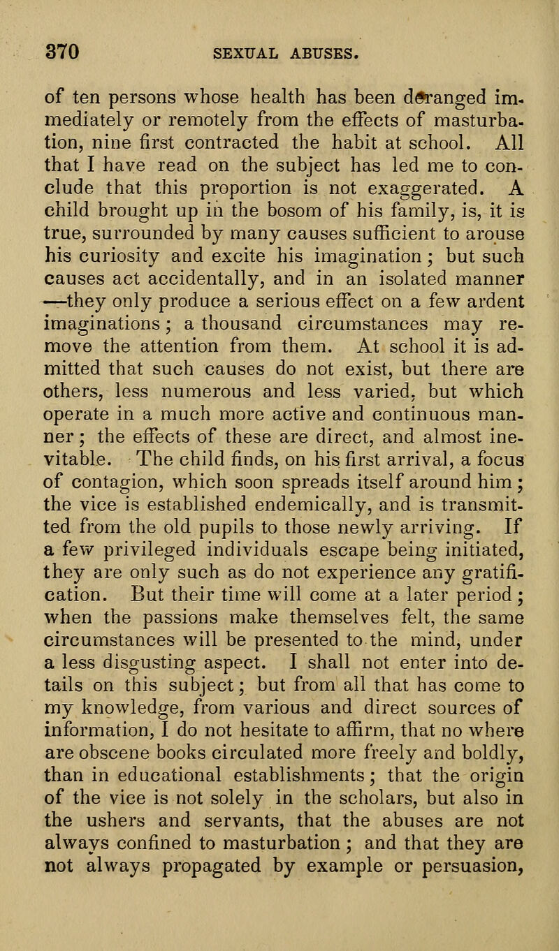 of ten persons whose health has been deranged im- mediately or remotely from the effects of masturba- tion, nine first contracted the habit at school. All that I have read on the subject has led me to con- clude that this proportion is not exaggerated. A child brought up in the bosom of his family, is, it is true, surrounded by many causes sufficient to arouse his curiosity and excite his imagination; but such causes act accidentally, and in an isolated manner —they only produce a serious effect on a few ardent imaginations; a thousand circumstances may re- move the attention from them. At school it is ad- mitted that such causes do not exist, but there are others, less numerous and less varied, but which operate in a much more active and continuous man- ner ; the effects of these are direct, and almost ine- vitable. The child finds, on his first arrival, a focus of contagion, which soon spreads itself around him ; the vice is established endemically, and is transmit- ted from the old pupils to those newly arriving. If a few privileged individuals escape being initiated, they are only such as do not experience any gratifi- cation. But their time will come at a later period; when the passions make themselves felt, the same circumstances will be presented to the mind, under a less disgusting aspect. I shall not enter into de- tails on this subject; but from all that has come to my knowledge, from various and direct sources of information, I do not hesitate to affirm, that no where are obscene books circulated more freely and boldly, than in educational establishments; that the origin of the vice is not solely in the scholars, but also in the ushers and servants, that the abuses are not always confined to masturbation ; and that they are not always propagated by example or persuasion,