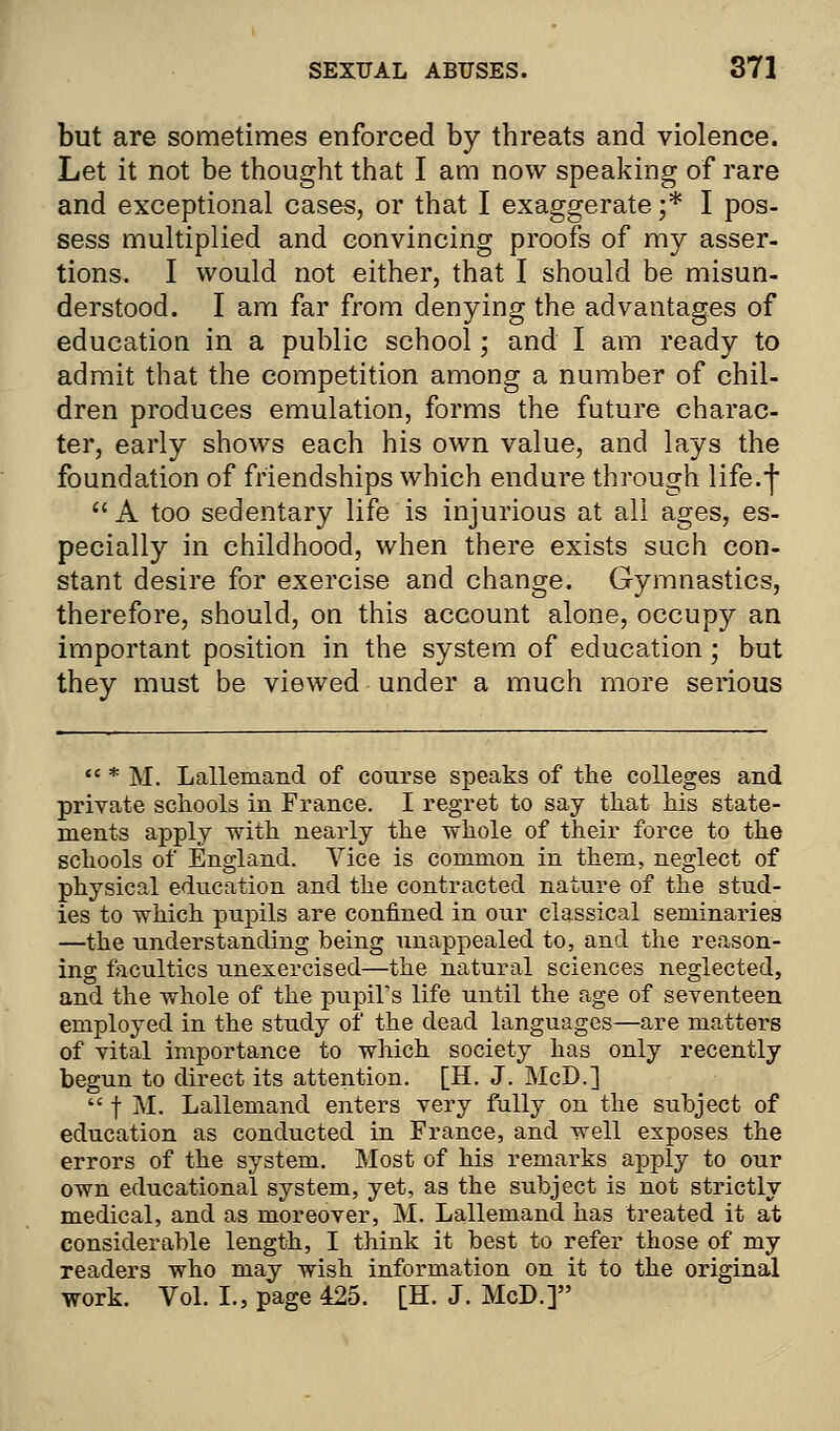 but are sometimes enforced by threats and violence. Let it not be thought that I am now speaking of rare and exceptional cases, or that I exaggerate ;.* I pos- sess multiplied and convincing proofs of my asser- tions. I would not either, that I should be misun- derstood. I am far from denying the advantages of education in a public school; and I am ready to admit that the competition among a number of chil- dren produces emulation, forms the future charac- ter, early shows each his own value, and lays the foundation of friendships which endure through life.] A too sedentary life is injurious at all ages, es- pecially in childhood, when there exists such con- stant desire for exercise and change. Gymnastics, therefore, should, on this account alone, occupy an important position in the system of education; but they must be viewed under a much more serious  * M. Lallemand of course speaks of the colleges and private schools in France. I regret to say that his state- ments apply with nearly the whole of their force to the schools of England. Vice is common in them, neglect of physical education and the contracted nature of the stud- ies to which pupils are confined in our classical seminaries —the understanding being unappealed to, and the reason- ing faculties unexercised—the natural sciences neglected, and the whole of the pupil's life until the age of seventeen employed in the study of the dead languages—are matters of vital importance to which society has only recently begun to direct its attention. [H. J. McD.]  f M. Lallemand enters very fully on the subject of education as conducted in France, and well exposes the errors of the system. Most of his remarks apply to our own educational system, yet, as the subject is not strictly medical, and as moreover, M. Lallemand has treated it at considerable length, I think it best to refer those of my readers who may wish information on it to the original work. Vol. I., page 425. [H. J. McD.]