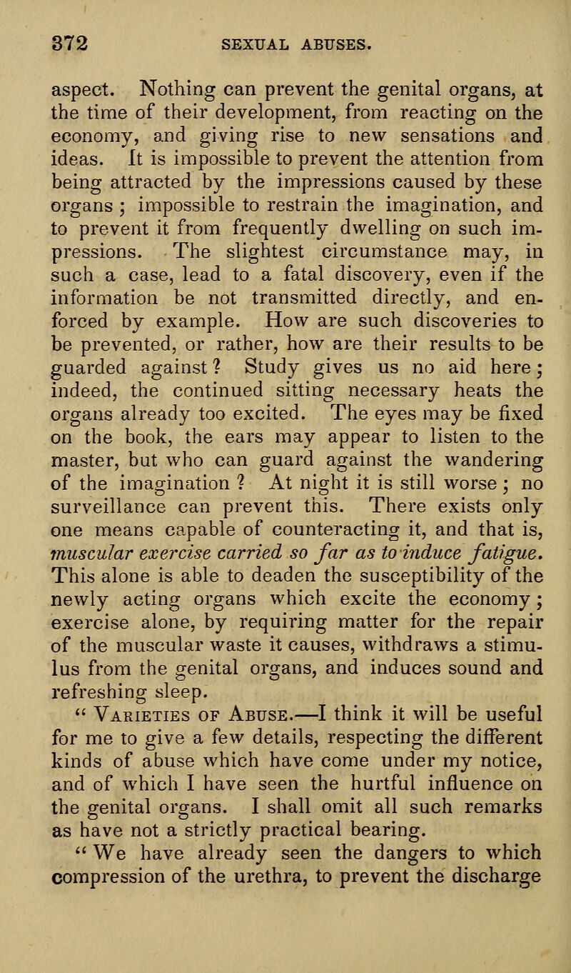 aspect. Nothing can prevent the genital organs, at the time of their development, from reacting on the economy, and giving rise to new sensations and ideas. It is impossible to prevent the attention from being attracted by the impressions caused by these organs ; impossible to restrain the imagination, and to prevent it from frequently dwelling on such im- pressions. The slightest circumstance may, in such a case, lead to a fatal discovery, even if the information be not transmitted directly, and en- forced by example. How are such discoveries to be prevented, or rather, how are their results to be guarded against 1 Study gives us no aid here; indeed, the continued sitting necessary heats the organs already too excited. The eyes may be fixed on the book, the ears may appear to listen to the master, but who can guard against the wandering of the imagination ? At night it is still worse : no surveillance can prevent this. There exists only one means capable of counteracting it, and that is, muscular exercise carried so far as to induce fatigue. This alone is able to deaden the susceptibility of the newly acting organs which excite the economy; exercise alone, by requiring matter for the repair of the muscular waste it causes, withdraws a stimu- lus from the genital organs, and induces sound and refreshing sleep.  Varieties of Abuse.—I think it will be useful for me to give a few details, respecting the different kinds of abuse which have come under my notice, and of which I have seen the hurtful influence on the genital organs. I shall omit all such remarks as have not a strictly practical bearing.  We have already seen the dangers to which compression of the urethra, to prevent the discharge