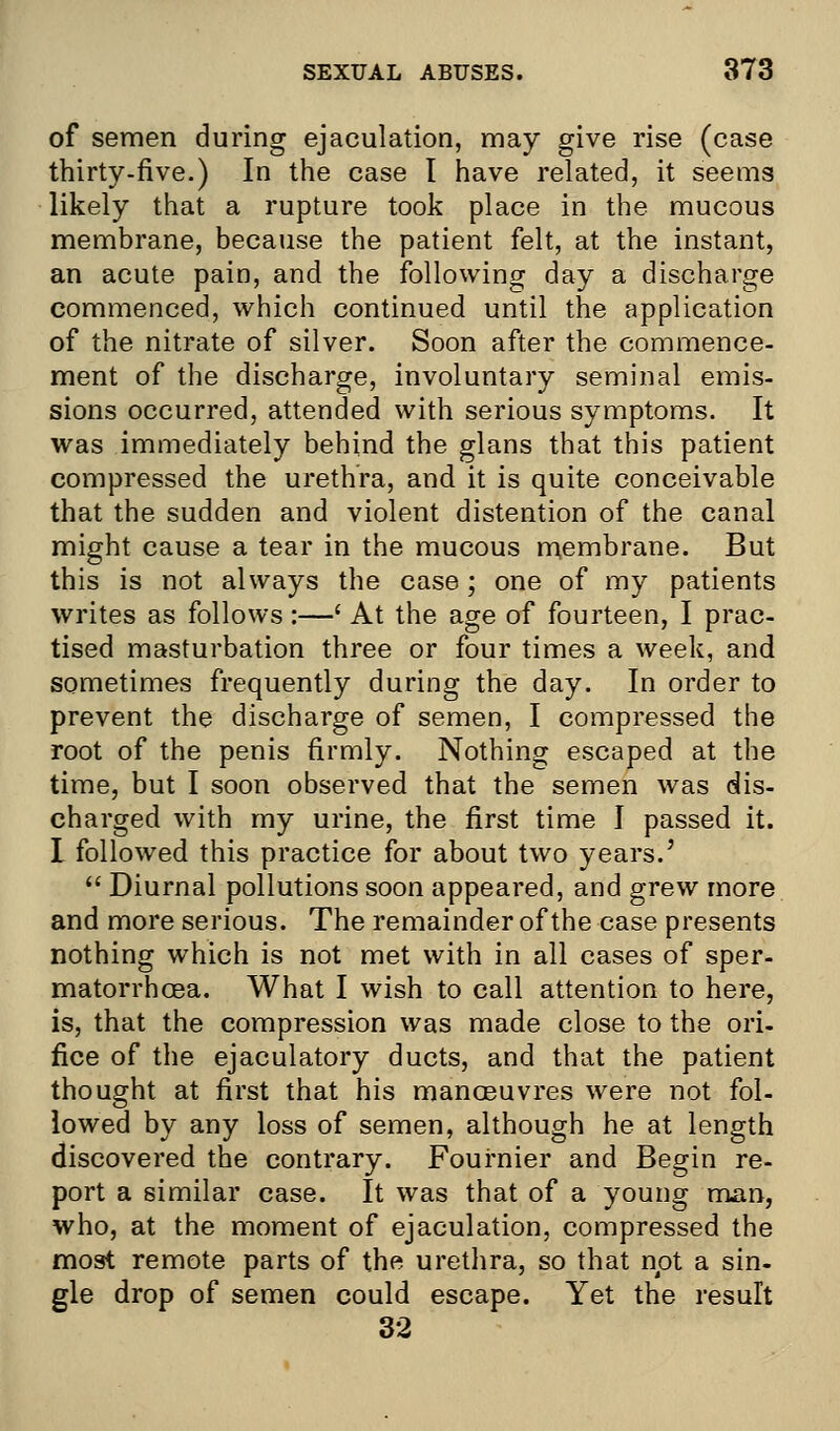 of semen during ejaculation, may give rise (case thirty-five.) In the case I have related, it seems likely that a rupture took place in the mucous membrane, because the patient felt, at the instant, an acute pain, and the following day a discharge commenced, which continued until the application of the nitrate of silver. Soon after the commence- ment of the discharge, involuntary seminal emis- sions occurred, attended with serious symptoms. It was immediately behind the glans that this patient compressed the urethra, and it is quite conceivable that the sudden and violent distention of the canal might cause a tear in the mucous membrane. But this is not always the case; one of my patients writes as follows :—' At the age of fourteen, I prac- tised masturbation three or four times a week, and sometimes frequently during the day. In order to prevent the discharge of semen, I compressed the root of the penis firmly. Nothing escaped at the time, but I soon observed that the semen was dis- charged with my urine, the first time I passed it. I followed this practice for about two years.'  Diurnal pollutions soon appeared, and grew more and more serious. The remainder of the case presents nothing which is not met with in all cases of sper- matorrhoea. What I wish to call attention to here, is, that the compression was made close to the ori- fice of the ejaculatory ducts, and that the patient thought at first that his manoeuvres were not fol- lowed by any loss of semen, although he at length discovered the contrary. Fournier and Begin re- port a similar case. It was that of a young man, who, at the moment of ejaculation, compressed the most remote parts of the urethra, so that not a sin- gle drop of semen could escape. Yet the result 32