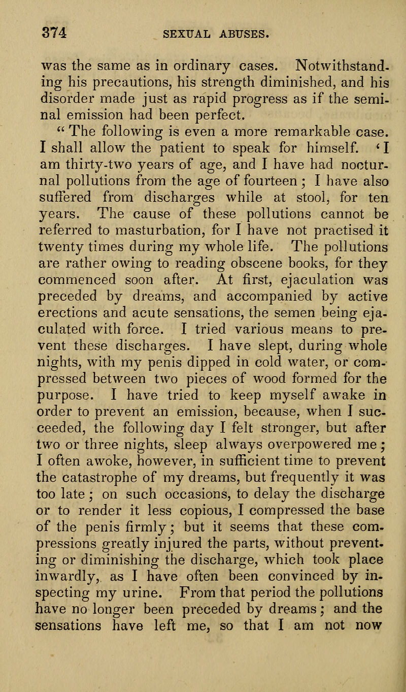 was the same as in ordinary cases. Notwithstand- ing his precautions, his strength diminished, and his disorder made just as rapid progress as if the semi- nal emission had been perfect.  The following is even a more remarkable case. I shall allow the patient to speak for himself. ' I am thirty-two years of age, and I have had noctur- nal pollutions from the age of fourteen; I have also suffered from discharges while at stool, for ten years. The cause of these pollutions cannot be referred to masturbation, for I have not practised it twenty times during my whole life. The pollutions are rather owing to reading obscene books, for they commenced soon after. At first, ejaculation was preceded by dreams, and accompanied by active erections and acute sensations, the semen being eja- culated with force. I tried various means to pre- vent these discharges. I have slept, during whole nights, with my penis dipped in cold water, or com- pressed between two pieces of wood formed for the purpose. I have tried to keep myself awake in order to prevent an emission, because, when I suc- ceeded, the following day I felt stronger, but after two or three nights, sleep always overpowered me; I often awoke, however, in sufficient time to prevent the catastrophe of my dreams, but frequently it was too late; on such occasions, to delay the discharge or to render it less copious, I compressed the base of the penis firmly; but it seems that these com- pressions greatly injured the parts, without prevent, ing or diminishing the discharge, which took place inwardly, as I have often been convinced by in- specting my urine. From that period the pollutions have no longer been preceded by dreams; and the sensations have left me, so that I am not now