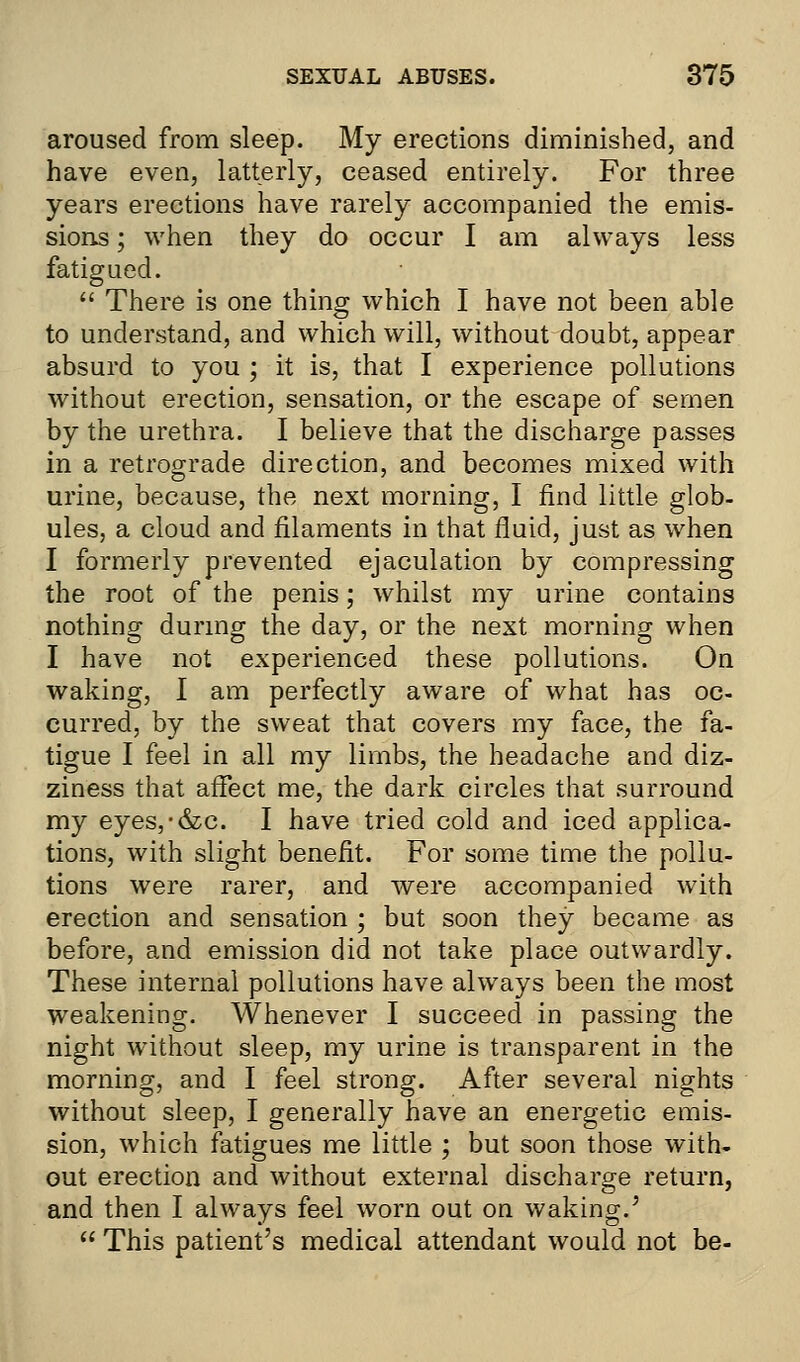 aroused from sleep. My erections diminished, and have even, latterly, ceased entirely. For three years erections have rarely accompanied the emis- sions ; when they do occur I am always less fatigued.  There is one thing which I have not been able to understand, and which will, without doubt, appear absurd to you ; it is, that I experience pollutions without erection, sensation, or the escape of semen by the urethra. I believe that the discharge passes in a retrograde direction, and becomes mixed with urine, because, the next morning, I find little glob- ules, a cloud and filaments in that fluid, just as when I formerly prevented ejaculation by compressing the root of the penis; whilst my urine contains nothing during the day, or the next morning when I have not experienced these pollutions. On waking, I am perfectly aware of what has oc- curred, by the sweat that covers my face, the fa- tigue I feel in all my limbs, the headache and diz- ziness that affect me, the dark circles that surround my eyes,-&c. I have tried cold and iced applica- tions, with slight benefit. For some time the pollu- tions were rarer, and were accompanied with erection and sensation ; but soon they became as before, and emission did not take place outwardly. These internal pollutions have always been the most weakening. Whenever I succeed in passing the night without sleep, my urine is transparent in the morning, and I feel strong. After several nights without sleep, I generally have an energetic emis- sion, which fatigues me little ; but soon those with- out erection and without external discharge return, and then I always feel worn out on waking.'  This patient's medical attendant would not be-