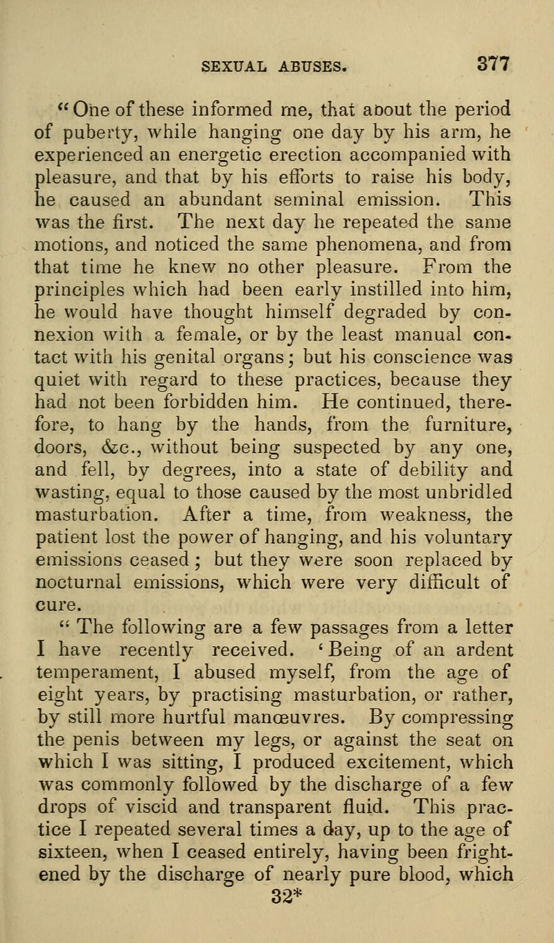 One of these informed me, that aoout the period of puberty, while hanging one day by his arm, he experienced an energetic erection accompanied with pleasure, and that by his efforts to raise his body, he caused an abundant seminal emission. This was the first. The next day he repeated the same motions, and noticed the same phenomena, and from that time he knew no other pleasure. From the principles which had been early instilled into him, he would have thought himself degraded by con- nexion with a female, or by the least manual con- tact with his genital organs; but his conscience was quiet with regard to these practices, because they had not been forbidden him. He continued, there- fore, to hang by the hands, from the furniture, doors, &c, without being suspected by any one, and fell, by degrees, into a state of debility and wasting, equal to those caused by the most unbridled masturbation. After a time, from weakness, the patient lost the power of hanging, and his voluntary emissions ceased; but they were soon replaced by nocturnal emissions, which were very difficult of cure.  The following are a few passages from a letter I have recently received. ' Being of an ardent temperament, I abused myself, from the age of eight years, by practising masturbation, or rather, by still more hurtful manoeuvres. By compressing the penis between my legs, or against the seat on which I was sitting, I produced excitement, which was commonly followed by the discharge of a few drops of viscid and transparent fluid. This prac- tice I repeated several times a day, up to the age of sixteen, when I ceased entirely, having been fright- ened by the discharge of nearly pure blood, which 32*