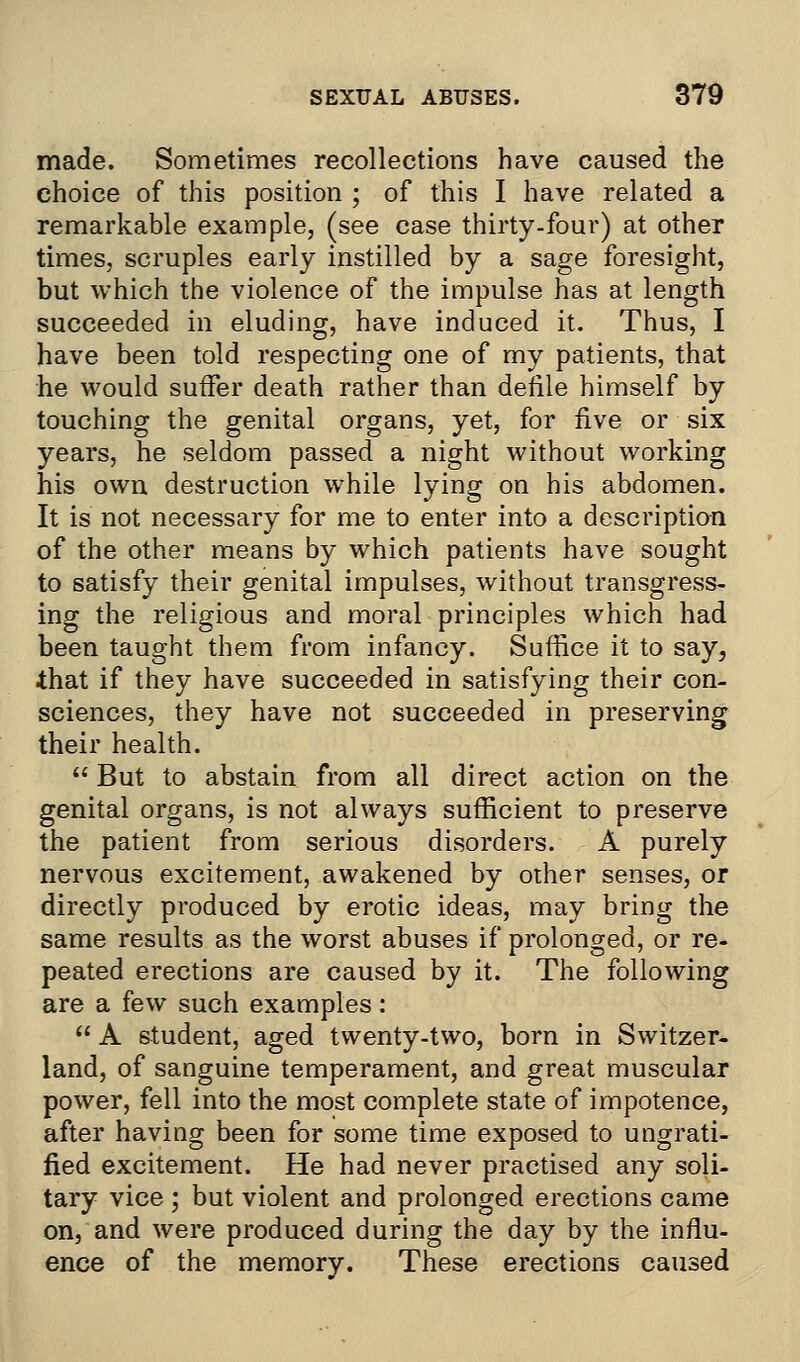 made. Sometimes recollections have caused the choice of this position ; of this I have related a remarkable example, (see case thirty-four) at other times, scruples early instilled by a sage foresight, but which the violence of the impulse has at length succeeded in eluding, have induced it. Thus, I have been told respecting one of my patients, that he would suffer death rather than defile himself by touching the genital organs, yet, for five or six years, he seldom passed a night without working his own destruction while lying on his abdomen. It is not necessary for me to enter into a description of the other means by which patients have sought to satisfy their genital impulses, without transgress- ing the religious and moral principles which had been taught them from infancy. Suffice it to say, that if they have succeeded in satisfying their con- sciences, they have not succeeded in preserving their health.  But to abstain from all direct action on the genital organs, is not always sufficient to preserve the patient from serious disorders. A purely nervous excitement, awakened by other senses, or directly produced by erotic ideas, may bring the same results as the worst abuses if prolonged, or re- peated erections are caused by it. The following are a few such examples:  A student, aged twenty-two, born in Switzer- land, of sanguine temperament, and great muscular power, fell into the most complete state of impotence, after having been for some time exposed to ungrati- fied excitement. He had never practised any soli- tary vice ; but violent and prolonged erections came on, and were produced during the day by the influ- ence of the memory. These erections caused