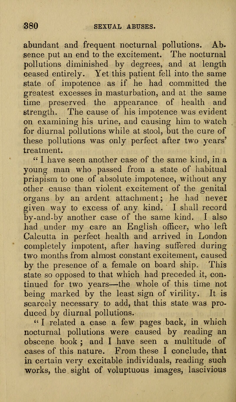 abundant and frequent nocturnal pollutions. Ab- sence put an end to the excitement. The nocturnal pollutions diminished by degrees, and at length ceased entirely. Yet this patient fell into the same state of impotence as if he had committed the greatest excesses in masturbation, and at the same time preserved the appearance of health and strength. The cause of his impotence was evident on examining his urine, and causing him to watch for diurnal pollutions while at stool, but the cure of these pollutions was only perfect after two years' treatment.  I have seen another case of the same kind, in a young man who passed from a state of habitual priapism to one of absolute impotence, without any other cause than violent excitement of the genital organs by an ardent attachment; he had never given way to excess of any kind. I shall record by-and-by another case of the same kind. I also had under my care an English officer, who left Calcutta in perfect health and arrived in London completely impotent, after having suffered during two months from almost constant excitement, caused by the presence of a female on board ship. This state so opposed to that which had preceded it, con- tinued for two years—the whole of this time not being marked by the least sign of virility. It is scarcely necessary to add, that this state was pro- duced by diurnal pollutions.  I related a case a few pages back, in which nocturnal pollutions were caused by reading an obscene book; and I have seen a multitude of cases of this nature. From these I conclude, that in certain very excitable individuals, reading such works, the.sight of voluptuous images, lascivious