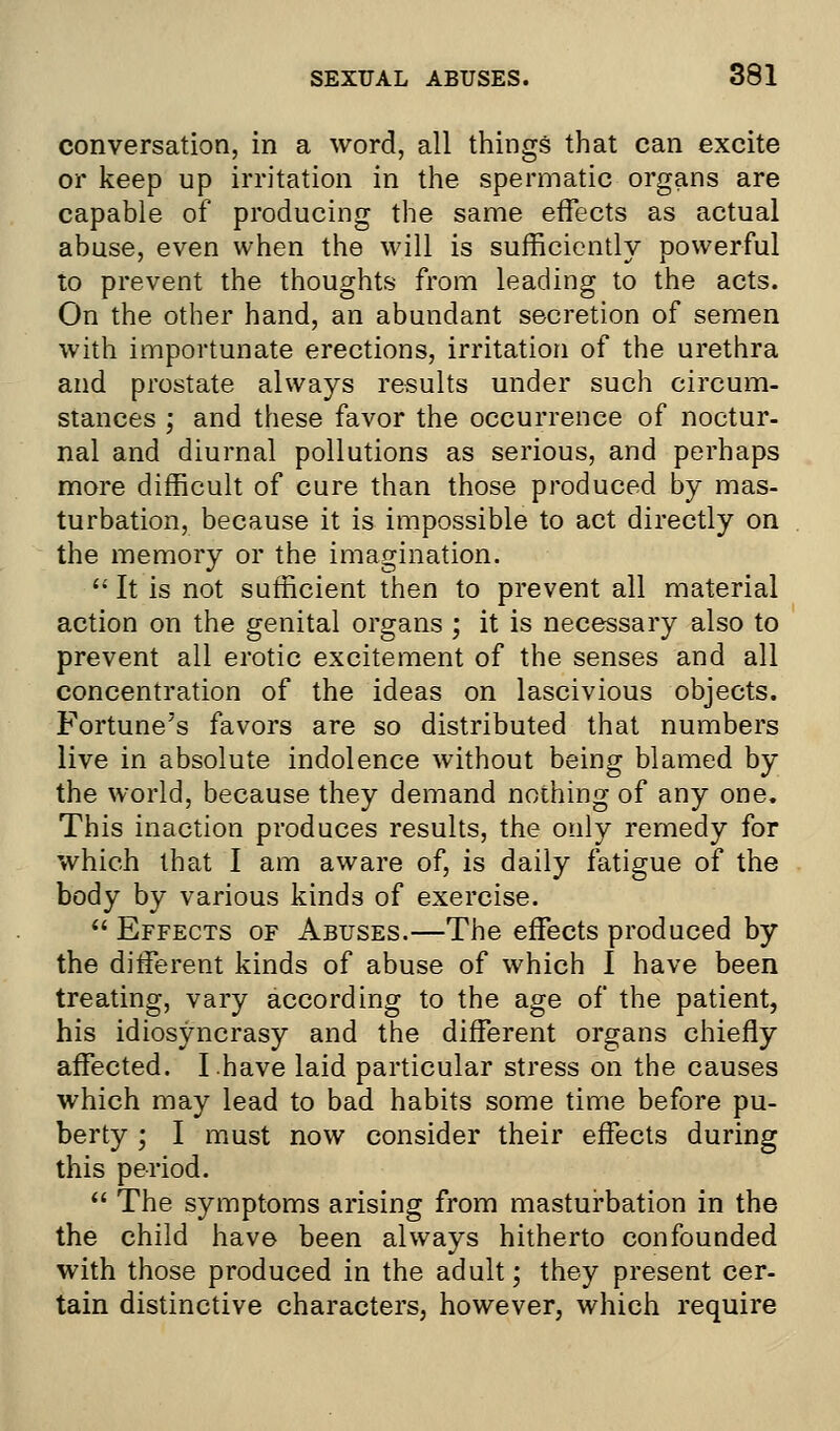 conversation, in a word, all things that can excite or keep up irritation in the spermatic organs are capable of producing the same effects as actual abuse, even when the will is sufficiently powerful to prevent the thoughts from leading to the acts. On the other hand, an abundant secretion of semen with importunate erections, irritation of the urethra and prostate always results under such circum- stances ; and these favor the occurrence of noctur- nal and diurnal pollutions as serious, and perhaps more difficult of cure than those produced by mas- turbation, because it is impossible to act directly on the memory or the imagination.  It is not sufficient then to prevent all material action on the genital organs ; it is necessary also to prevent all erotic excitement of the senses and all concentration of the ideas on lascivious objects. Fortune's favors are so distributed that numbers live in absolute indolence without being blamed by the world, because they demand nothing of any one. This inaction produces results, the only remedy for which that I am aware of, is daily fatigue of the body by various kinds of exercise.  Effects of Abuses.—The effects produced by the different kinds of abuse of which I have been treating, vary according to the age of the patient, his idiosyncrasy and the different organs chiefly affected. I.have laid particular stress on the causes which may lead to bad habits some time before pu- berty ; I must now consider their effects during this period.  The symptoms arising from masturbation in the the child have been always hitherto confounded with those produced in the adult; they present cer- tain distinctive characters, however, which require