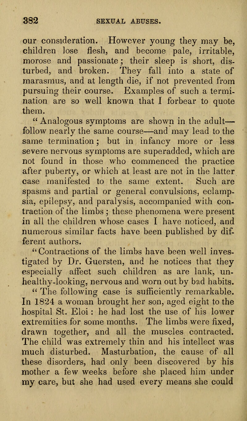 our consideration. However young they may be, children lose flesh, and become pale, irritable, morose and passionate; their sleep is short, dis- turbed, and broken. They fall into a state of marasmus, and at length die, if not prevented from pursuing their course. Examples of such a termi- nation are so well known that I forbear to quote them.  Analogous symptoms are shown in the adult— follow nearly the same course—and may lead to the same termination; but in infancy more or less severe nervous symptoms are superadded, which are not found in those who commenced the practice after puberty, or which at least are not in the latter case manifested to the same extent. Such are spasms and partial or general convulsions, eclamp- sia, epilepsy, and paralysis, accompanied with con- traction of the limbs ; these phenomena were present in all the children whose cases I have noticed, and numerous similar facts have been published by dif- ferent authors.  Contractions of the limbs have been well inves- tigated by Dr. Guersten, and he notices that they especially affect such children as are lank, un- healthy-looking, nervous and worn out by bad habits.  The following case is sufficiently remarkable. In 1824 a woman brought her son, aged eight to the hospital St. Eloi: he had lost the use of his lower extremities for some months. The limbs were fixed, drawn together, and all the muscles contracted. The child was extremely thin and his intellect was much disturbed. Masturbation, the cause of all these disorders, had only been discovered by his mother a few weeks before she placed him under my care, but she had used every means she could