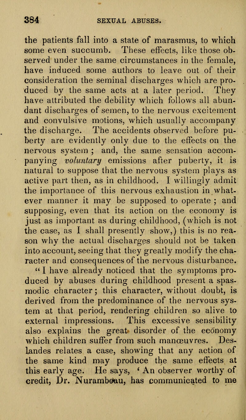 the patients fall into a state of marasmus, to which some even succumb. These effects, like those ob- served under the same circumstances in the female, have induced some authors to leave out of their consideration the seminal discharges which are pro- duced by the same acts at a later period. They have attributed the debility which follows all abun- dant discharges of semen, to the nervous excitement and convulsive motions, which usually accompany the discharge. The accidents observed before pu- berty are evidently only due to the effects on the nervous system ; and, the same sensation accom- panying voluntary emissions after puberty, it is natural to suppose that the nervous system plays as active part then, as in childhood. I willingly admit the importance of this nervous exhaustion in what- ever manner it may be supposed to operate ; and supposing, even that its action on the economy is just as important as during childhood, (which is not the case, as I shall presently show,) this is no rea- son why the actual discharges should not be taken into account, seeing that they greatly modify the cha- racter and consequences of the nervous disturbance.  I have already noticed that the symptoms pro- duced by abuses during childhood present a spas- modic character; this character, without doubt, is derived from the predominance of the nervous sys- tem at that period, rendering children so alive to external impressions. This excessive sensibility also explains the great disorder of the economy which children suffer from such manoeuvres. Des- landes relates a case, showing that any action of the same kind may produce the same effects at this early age. He says, ' An observer worthy of credit, Dr. Nurambeteu, has communicated to me