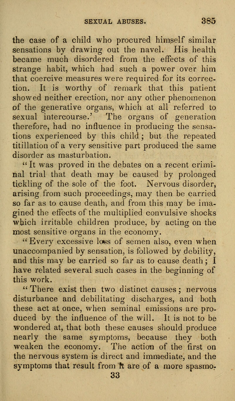 the case of a child who procured himself similar sensations by drawing out the navel. His health became much disordered from the effects of this strange habit, which had such a power over him that coercive measures were required for its correc- tion. It is worthy of remark that this patient showed neither erection, nor any other phenomenon of the generative organs, which at all referred to sexual intercourse.' The organs of generation therefore, had no influence in producing the sensa- tions experienced by this child ; but the repeated titillation of a very sensitive part produced the same disorder as masturbation. It was proved in the debates on a recent crimi- nal trial that death may be caused by prolonged tickling of the sole of the foot. Nervous disorder, arising from such proceedings, may then be carried so far as to cause death, and from this may be ima- gined the effects of the multiplied convulsive shocks which irritable children produce, by acting on the most sensitive organs in the economy.  Every excessive loss of semen also, even when unaccompanied by sensation, is followed by debility, and this may be carried so far as to cause death; I have related several such cases in the beginning of this work.  There exist then two distinct causes; nervous disturbance and debilitating discharges, and both these act at once, when seminal emissions are pro- duced by the influence of the will. It is not to be wondered at, that both these causes should produce nearly the same symptoms, because they both weaken the economy. The action of the first on the nervous system is direct and immediate, and the symptoms that result from h are of a more spasmo- 33