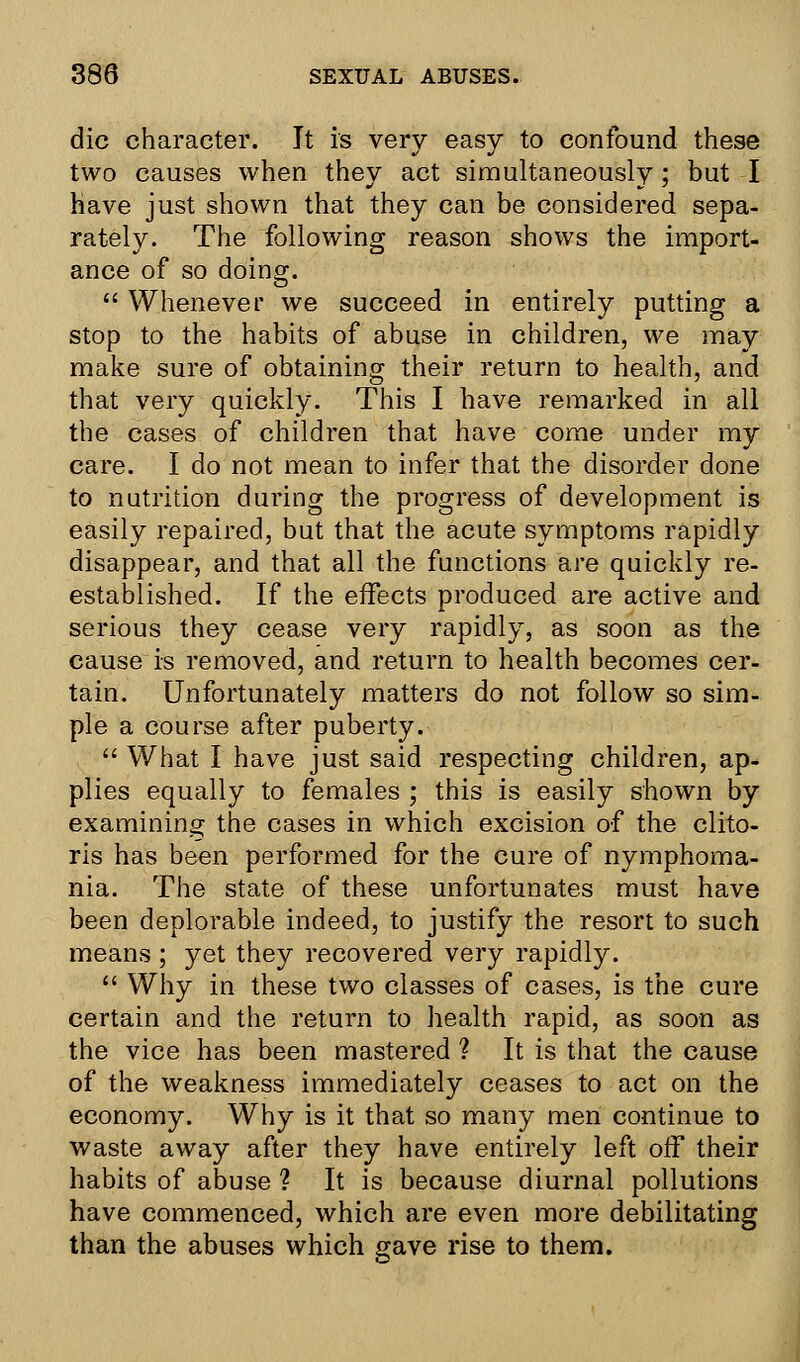 die character. It is very easy to confound these two causes when they act simultaneously; but I have just shown that they can be considered sepa- rately. The following reason shows the import- ance of so doing.  Whenever we succeed in entirely putting a stop to the habits of abuse in children, we may make sure of obtaining their return to health, and that very quickly. This I have remarked in all the cases of children that have come under my care. I do not mean to infer that the disorder done to nutrition during the progress of development is easily repaired, but that the acute symptoms rapidly disappear, and that all the functions are quickly re- established. If the effects produced are active and serious they cease very rapidly, as soon as the cause is removed, and return to health becomes cer- tain. Unfortunately matters do not follow so sim- ple a course after puberty.  What I have just said respecting children, ap- plies equally to females ; this is easily shown by examining the cases in which excision of the clito- ris has been performed for the cure of nymphoma- nia. The state of these unfortunates must have been deplorable indeed, to justify the resort to such means ; yet they recovered very rapidly.  Why in these two classes of cases, is the cure certain and the return to health rapid, as soon as the vice has been mastered ? It is that the cause of the weakness immediately ceases to act on the economy. Why is it that so many men continue to waste away after they have entirely left off their habits of abuse ? It is because diurnal pollutions have commenced, which are even more debilitating than the abuses which gave rise to them.