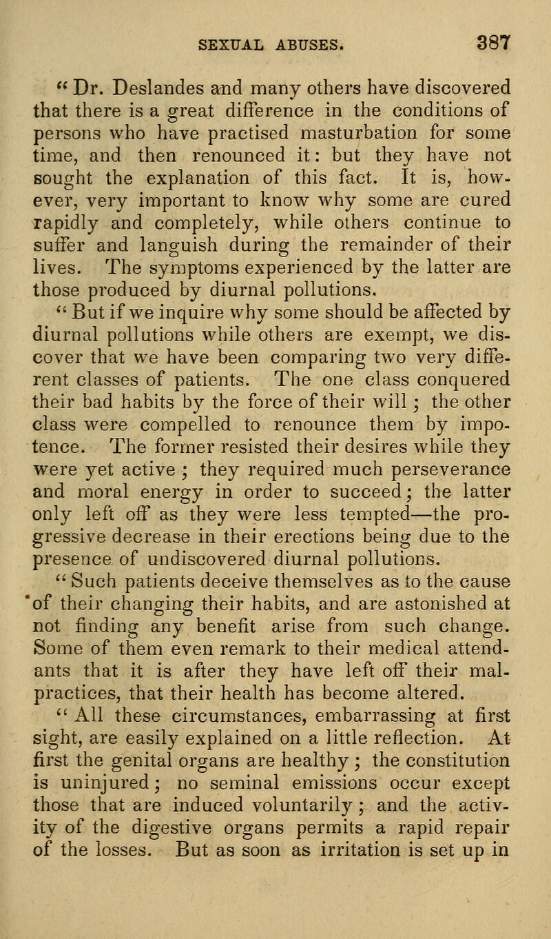 t( Dr. Deslandes and many others have discovered that there is a great difference in the conditions of persons who have practised masturbation for some time, and then renounced it: but they have not sought the explanation of this fact. It is, how. ever, very important to know why some are cured rapidly and completely, while others continue to suffer and languish during the remainder of their lives. The symptoms experienced by the latter are those produced by diurnal pollutions.  But if we inquire why some should be affected by diurnal pollutions while others are exempt, we dis- cover that we have been comparing two very diffe- rent classes of patients. The one class conquered their bad habits by the force of their will; the other class were compelled to renounce them by impo- tence. The former resisted their desires while they were yet active ; they required much perseverance and moral energy in order to succeed; the latter only left off as they were less tempted—the pro- gressive decrease in their erections being due to the presence of undiscovered diurnal pollutions.  Such patients deceive themselves as to the cause 'of their changing their habits, and are astonished at not finding any benefit arise from such change. Some of them even remark to their medical attend- ants that it is after they have left off their mal- practices, that their health has become altered.  All these circumstances, embarrassing at first sight, are easily explained on a little reflection. At first the genital organs are healthy ; the constitution is uninjured; no seminal emissions occur except those that are induced voluntarily; and the activ- ity of the digestive organs permits a rapid repair of the losses. But as soon as irritation is set up in