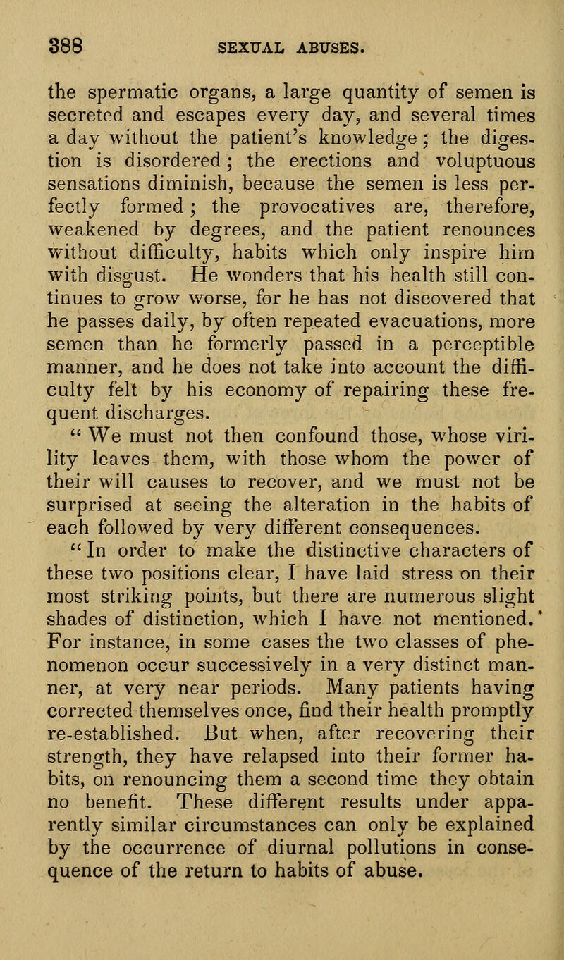 the spermatic organs, a large quantity of semen is secreted and escapes every day, and several times a day without the patient's knowledge; the diges- tion is disordered; the erections and voluptuous sensations diminish, because the semen is less per- fectly formed; the provocatives are, therefore, weakened by degrees, and the patient renounces without difficulty, habits which only inspire him with disgust. He wonders that his health still con- tinues to grow worse, for he has not discovered that he passes daily, by often repeated evacuations, more semen than he formerly passed in a perceptible manner, and he does not take into account the diffi- culty felt by his economy of repairing these fre- quent discharges.  We must not then confound those, whose viri- lity leaves them, with those whom the power of their will causes to recover, and we must not be surprised at seeing the alteration in the habits of each followed by very different consequences.  In order to make the distinctive characters of these two positions clear, I have laid stress on their most striking points, but there are numerous slight shades of distinction, which I have not mentioned. For instance, in some cases the two classes of phe- nomenon occur successively in a very distinct man- ner, at very near periods. Many patients having corrected themselves once, find their health promptly re-established. But when, after recovering their strength, they have relapsed into their former ha- bits, on renouncing them a second time they obtain no benefit. These different results under appa- rently similar circumstances can only be explained by the occurrence of diurnal pollutions in conse- quence of the return to habits of abuse.
