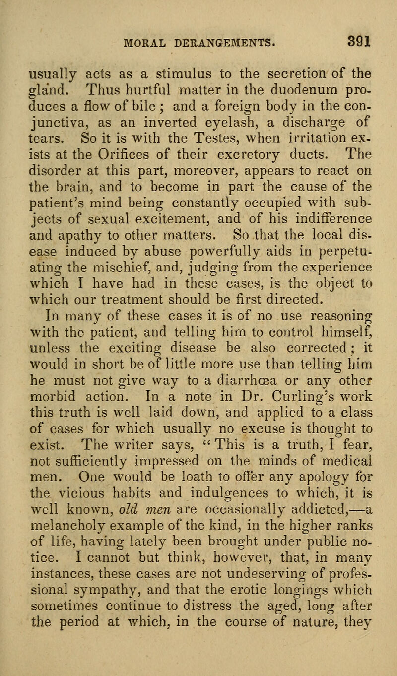 usually acts as a stimulus to the secretion of the gland. Thus hurtful matter in the duodenum pro- duces a flow of bile ; and a foreign body in the con- junctiva, as an inverted eyelash, a discharge of tears. So it is with the Testes, when irritation ex- ists at the Orifices of their excretory ducts. The disorder at this part, moreover, appears to react on the brain, and to become in part the cause of the patient's mind being constantly occupied with sub- jects of sexual excitement, and of his indifference and apathy to other matters. So that the local dis- ease induced by abuse powerfully aids in perpetu- ating the mischief, and, judging from the experience which I have had in these cases, is the object to which our treatment should be first directed. In many of these cases it is of no use reasoning with the patient, and telling him to control himself, unless the exciting disease be also corrected; it would in short be of little more use than telling him he must not give way to a diarrhcea or any other morbid action. In a note in Dr. Curling's work this truth is well laid down, and applied to a class of cases for which usually no excuse is thought to exist. The writer says,  This is a truth, I fear, not sufficiently impressed on the minds of medical men. One would be loath to offer any apology for the vicious habits and indulgences to which, it is well known, old men are occasionally addicted,—a melancholy example of the kind, in the higher ranks of life, having lately been brought under public no- tice. I cannot but think, however, that, in many instances, these cases are not undeserving of profes- sional sympathy, and that the erotic longings which sometimes continue to distress the aged, long after the period at which, in the course of nature, they