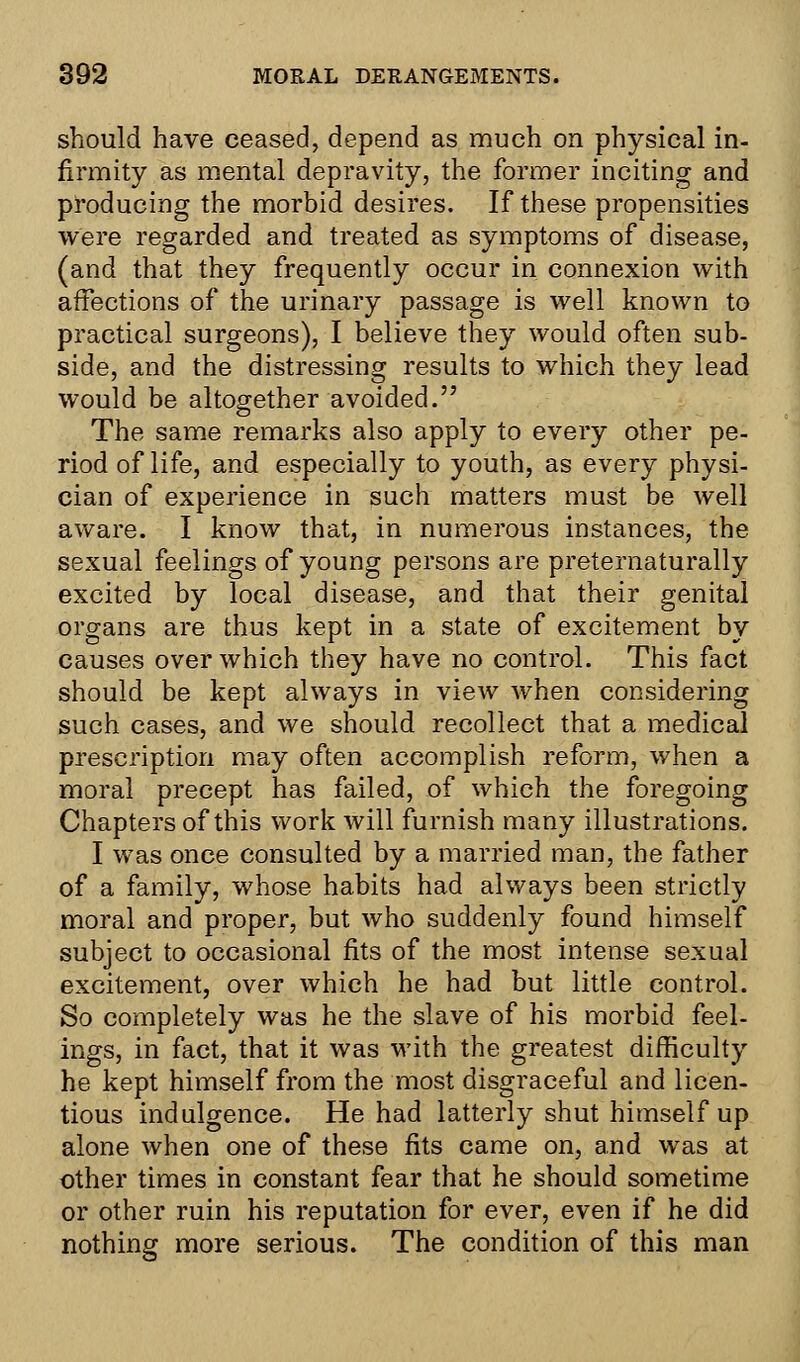 should have ceased, depend as much on physical in- firmity as mental depravity, the former inciting and producing the morbid desires. If these propensities were regarded and treated as symptoms of disease, (and that they frequently occur in connexion with affections of the urinary passage is well known to practical surgeons), I believe they would often sub- side, and the distressing results to which they lead would be altogether avoided. The same remarks also apply to every other pe- riod of life, and especially to youth, as every physi- cian of experience in such matters must be well aware. I know that, in numerous instances, the sexual feelings of young persons are preternaturally excited by local disease, and that their genital organs are thus kept in a state of excitement by causes over which they have no control. This fact should be kept always in view when considering such cases, and we should recollect that a medical prescription may often accomplish reform, when a moral precept has failed, of which the foregoing Chapters of this work will furnish many illustrations. I was once consulted by a married man, the father of a family, whose habits had always been strictly moral and proper, but who suddenly found himself subject to occasional fits of the most intense sexual excitement, over which he had but little control. So completely was he the slave of his morbid feel- ings, in fact, that it was with the greatest difficulty he kept himself from the most disgraceful and licen- tious indulgence. He had latterly shut himself up alone when one of these fits came on, and was at other times in constant fear that he should sometime or other ruin his reputation for ever, even if he did nothing more serious. The condition of this man
