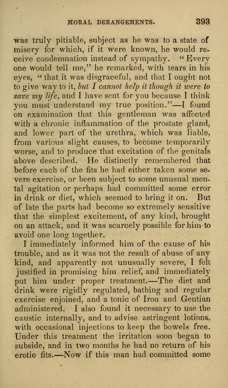 was truly pitiable, subject as he was to a state of misery for which, if it were known, he would re- ceive condemnation instead of sympathy.  Every one would tell me, he remarked, with tears in his eyes,  that it was disgraceful, and that I ought not to give way to it, but I cannot help it though it were to save my life, and I have sent for you because I think you must understand my true position.—I found on examination that this gentleman was affected with a chronic inflammation of the prostate gland, and lower part of the urethra, which was liable, from various slight causes, to become temporarily worse, and to produce that excitation of the genitals above described. He distinctly remembered that before each of the fits he had either taken some se- vere exercise, or been subject to some unusual men- tal agitation or perhaps had committed some error in drink or diet, which seemed to bring it on. But of late the parts had become so extremely sensitive that the simplest excitement, of any kind, brought on an attack, and it was scarcely possible for him to avoid one long together. I immediately informed him of the cause of his trouble, and as it was not the result of abuse of any kind, and apparently not unusually severe, I felt justified in promising him relief, and immediately put him under proper treatment.—The diet and drink were rigidly regulated, bathing and regular exercise enjoined, and a tonic of Iron and Gentian administered. I also found it necessary to use the caustic internally, and to advise astringent lotions, with occasional injections to keep the bowels free. Under this treatment the irritation soon began to subside, and in two months he had no return of his erotic fits.—Now if this man had committed some