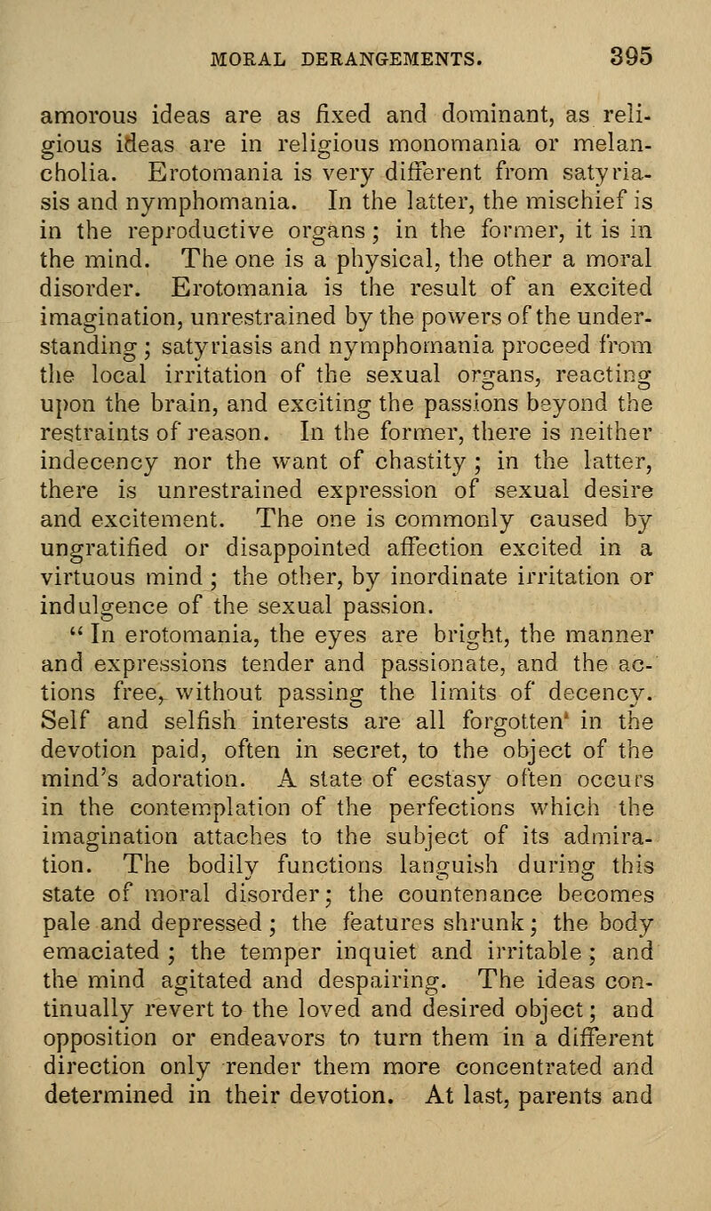 amorous ideas are as fixed and dominant, as reli- gious ideas are in religious monomania or melan- cholia. Erotomania is very different from satyria- sis and nymphomania. In the latter, the mischief is in the reproductive organs; in the former, it is in the mind. The one is a physical, the other a moral disorder. Erotomania is the result of an excited imagination, unrestrained by the powers of the under- standing ; satyriasis and nymphomania proceed from the local irritation of the sexual organs, reacting upon the brain, and exciting the passions beyond the restraints of reason. In the former, there is neither indecency nor the want of chastity ; in the latter, there is unrestrained expression of sexual desire and excitement. The one is commonly caused by ungratified or disappointed affection excited in a virtuous mind ; the other, by inordinate irritation or indulgence of the sexual passion.  In erotomania, the eyes are bright, the manner and expressions tender and passionate, and the ac- tions free,, without passing the limits of decency. Self and selfish interests are all forgotten' in the devotion paid, often in secret, to the object of the mind's adoration. A state of ecstasy often occurs in the contemplation of the perfections which the imagination attaches to the subject of its admira- tion. The bodily functions languish during this state of moral disorder; the countenance becomes pale and depressed ; the features shrunk; the body emaciated ; the temper inquiet and irritable ; and the mind agitated and despairing. The ideas con- tinually revert to the loved and desired object; and opposition or endeavors to turn them in a different direction only render them more concentrated and determined in their devotion. At last, parents and