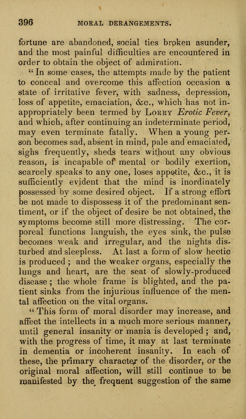 fortune are abandoned, social ties broken asunder, and the most painful difficulties are encountered in order to obtain the object of admiration.  In some cases, the attempts made by the patient to conceal and overcome this affection occasion a state of irritative fever, with sadness, depression, loss of appetite, emaciation, &c, which has not in- appropriately been termed by Lorry Erotic Fever, and which, after continuing an indeterminate period, may even terminate fatally. When a young per- son becomes sad, absent in mind, pale and emaciated, sighs frequently, sheds tears without any obvious reason, is incapable of mental or bodily exertion, scarcely speaks to any one, loses appetite, &c, it is sufficient^ evident that the mind is inordinately possessed by some desired object. If a strong effort be not made to dispossess it of the predominant sen- timent, or if the object of desire be not obtained, the symptoms become still more distressing. The cor- poreal functions languish, the eyes sink, the pulse becomes weak and irregular, and the nights dis- turbed and sleepless. At last a form of slow hectic is produced ; and the weaker organs, especially the lungs and heart, are the seat of slowly-produced disease ; the whole frame is blighted, and the pa- tient sinks from the injurious influence of the men- tal affection on the vital organs.  This form of moral disorder may increase, and affect the intellects in a much more serious manner, until general insanity or mania is developed ; and, with the progress of time, it may at last terminate in dementia or incoherent insanity. In each of these, the primary character of the disorder, or the original moral affection, will still continue to be manifested by ther frequent suggestion of the same