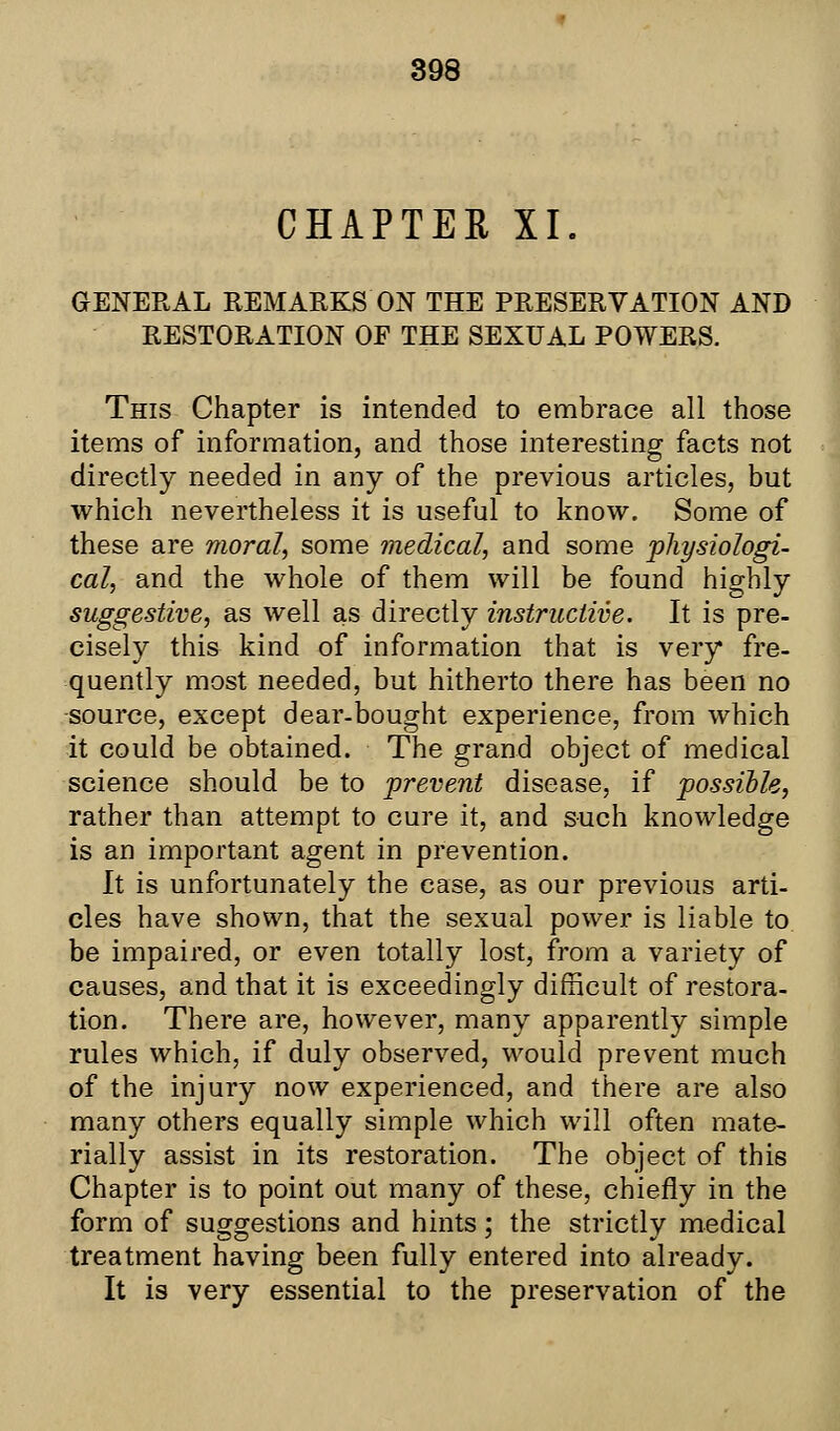 CHAPTER XL GENERAL REMARKS ON THE PRESERVATION AND RESTORATION OF THE SEXUAL POWERS. This Chapter is intended to embrace all those items of information, and those interesting facts not directly needed in any of the previous articles, but which nevertheless it is useful to know. Some of these are moral, some medical, and some physiologi- cal, and the whole of them will be found highly suggestive, as well as directly instructive. It is pre- cisely this kind of information that is very fre- quently most needed, but hitherto there has been no source, except dear-bought experience, from which it could be obtained. The grand object of medical science should be to prevent disease, if possible, rather than attempt to cure it, and such knowledge is an important agent in prevention. It is unfortunately the case, as our previous arti- cles have shown, that the sexual power is liable to be impaired, or even totally lost, from a variety of causes, and that it is exceedingly difficult of restora- tion. There are, however, many apparently simple rules which, if duly observed, would prevent much of the injury now experienced, and there are also many others equally simple which will often mate- rially assist in its restoration. The object of this Chapter is to point out many of these, chiefly in the form of suggestions and hints; the strictly medical treatment having been fully entered into already. It is very essential to the preservation of the