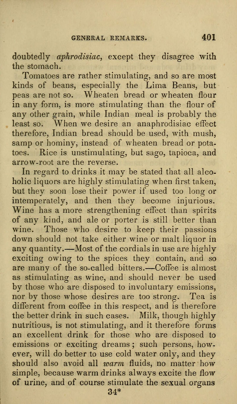 doubtedly aphrodisiac, except they disagree with the stomach. Tomatoes are rather stimulating, and so are most kinds of beans, especially the Lima Beans, but peas are not so. Wheaten bread or wheaten flour in any form, is more stimulating than the flour of any other grain, while Indian meal is probably the least so. When we desire an anaphrodisiac effect therefore, Indian bread should be used, with mush, samp or hominy, instead of wheaten bread or pota- toes. Rice is unstimulating, but sago, tapioca, and arrow-root are the reverse. In regard to drinks it mav be stated that all alco- holic liquors are highly stimulating when first taken, but they soon lose their power if used too long or intemperately, and then they become injurious. Wine has a more strengthening effect than spirits of any kind, and ale or porter is still better than wine. Those who desire to keep their passions down should not take either wine or malt liquor in any quantity.—Most of the cordials in use are highly exciting owing to the spices they contain, and so are many of the so-called bitters.—Coffee is almost as stimulating as wine, and should never be used by those who are disposed to involuntary emissions, nor by those whose desires are too strong. Tea is different from coffee in this respect, and is therefore the better drink in such cases. Milk, though highly nutritious, is not stimulating, and it therefore forms an excellent drink for those who are disposed to emissions or exciting dreams; such persons, how- ever, will do better to use cold water only, and they should also avoid all warm fluids, no matter how simple, because warm drinks always excite the flow of urine, and of course stimulate the sexual organs 34*