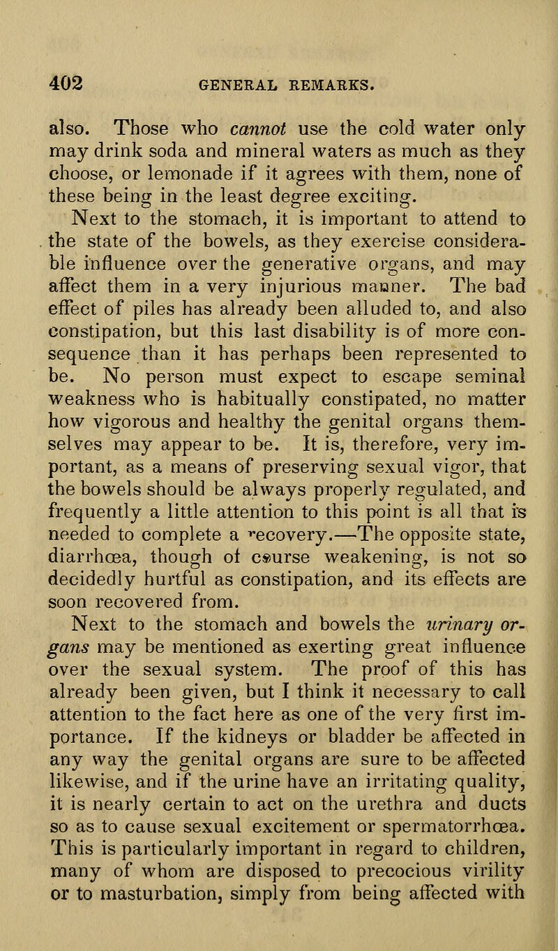 also. Those who cannot use the cold water only- may drink soda and mineral waters as much as they choose, or lemonade if it agrees with them, none of these being in the least degree exciting. Next to the stomach, it is important to attend to the state of the bowels, as they exercise considera- ble influence over the generative organs, and may affect them in a very injurious maaner. The bad effect of piles has already been alluded to, and also constipation, but this last disability is of more con- sequence than it has perhaps been represented to be. No person must expect to escape seminal weakness who is habitually constipated, no matter how vigorous and healthy the genital organs them- selves may appear to be. It is, therefore, very im- portant, as a means of preserving sexual vigor, that the bowels should be always properly regulated, and frequently a little attention to this point is all that rs needed to complete a vecovery.—The opposite state, diarrhoea, though of course weakening, is not so decidedly hurtful as constipation, and its effects are soon recovered from. Next to the stomach and bowels the urinary or- gans may be mentioned as exerting great influence over the sexual system. The proof of this has already been given, but I think it necessary to call attention to the fact here as one of the very first im- portance. If the kidneys or bladder be affected in any way the genital organs are sure to be affected likewise, and if the urine have an irritating quality, it is nearly certain to act on the urethra and ducts so as to cause sexual excitement or spermatorrhoea. This is particularly important in regard to children, many of whom are disposed to precocious virility or to masturbation, simply from being affected with
