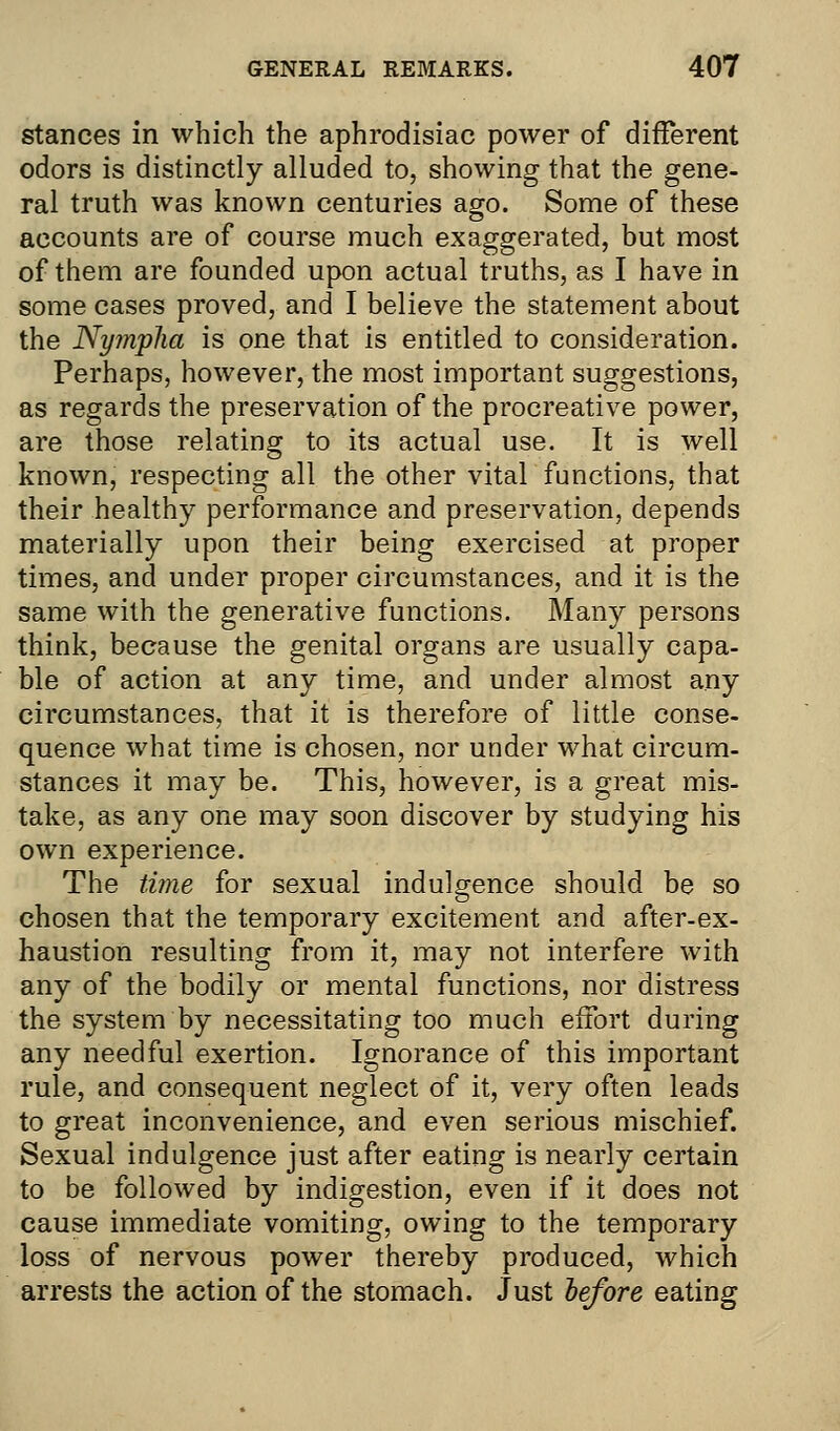 stances in which the aphrodisiac power of different odors is distinctly alluded to, showing that the gene- ral truth was known centuries ago. Some of these accounts are of course much exaggerated, but most of them are founded upon actual truths, as I have in some cases proved, and I believe the statement about the Nymplia is one that is entitled to consideration. Perhaps, however, the most important suggestions, as regards the preservation of the procreative power, are those relating to its actual use. It is well known, respecting all the other vital functions, that their healthy performance and preservation, depends materially upon their being exercised at proper times, and under proper circumstances, and it is the same with the generative functions. Many persons think, because the genital organs are usually capa- ble of action at any time, and under almost any circumstances, that it is therefore of little conse- quence what time is chosen, nor under what circum- stances it may be. This, however, is a great mis- take, as any one may soon discover by studying his own experience. The time for sexual indulgence should be so chosen that the temporary excitement and after-ex- haustion resulting from it, may not interfere with any of the bodily or mental functions, nor distress the system by necessitating too much effort during any needful exertion. Ignorance of this important rule, and consequent neglect of it, very often leads to great inconvenience, and even serious mischief. Sexual indulgence just after eating is nearly certain to be followed by indigestion, even if it does not cause immediate vomiting, owing to the temporary loss of nervous power thereby produced, which arrests the action of the stomach. Just before eating