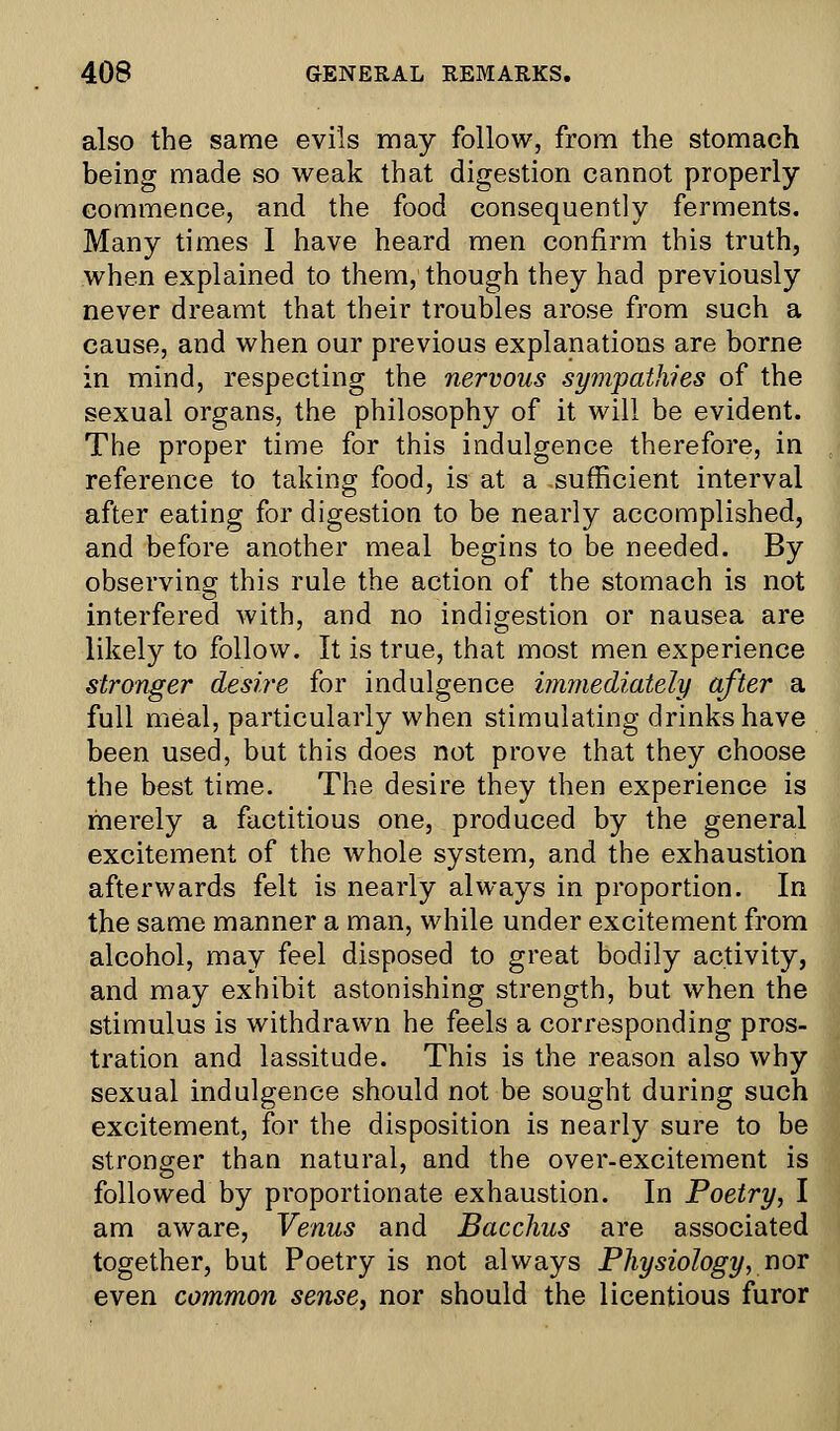 also the same evils may follow, from the stomach being made so weak that digestion cannot properly commence, and the food consequently ferments. Many times I have heard men confirm this truth, when explained to them, though they had previously never dreamt that their troubles arose from such a cause, and when our previous explanations are borne in mind, respecting the nervous sympathies of the sexual organs, the philosophy of it will be evident. The proper time for this indulgence therefore, in reference to taking food, is at a sufficient interval after eating for digestion to be nearly accomplished, and before another meal begins to be needed. By observing this rule the action of the stomach is not interfered with, and no indigestion or nausea are likely to follow. It is true, that most men experience stronger desire for indulgence immediately after a full meal, particularly when stimulating drinks have been used, but this does not prove that they choose the best time. The desire they then experience is merely a factitious one, produced by the general excitement of the whole system, and the exhaustion afterwards felt is nearly always in proportion. In the same manner a man, while under excitement from alcohol, may feel disposed to great bodily activity, and may exhibit astonishing strength, but when the stimulus is withdrawn he feels a corresponding pros- tration and lassitude. This is the reason also why sexual indulgence should not be sought during such excitement, for the disposition is nearly sure to be stronger than natural, and the over-excitement is followed by proportionate exhaustion. In Poetry, I am aware, Venus and Bacchus are associated together, but Poetry is not always Physiology, nor even common sense, nor should the licentious furor