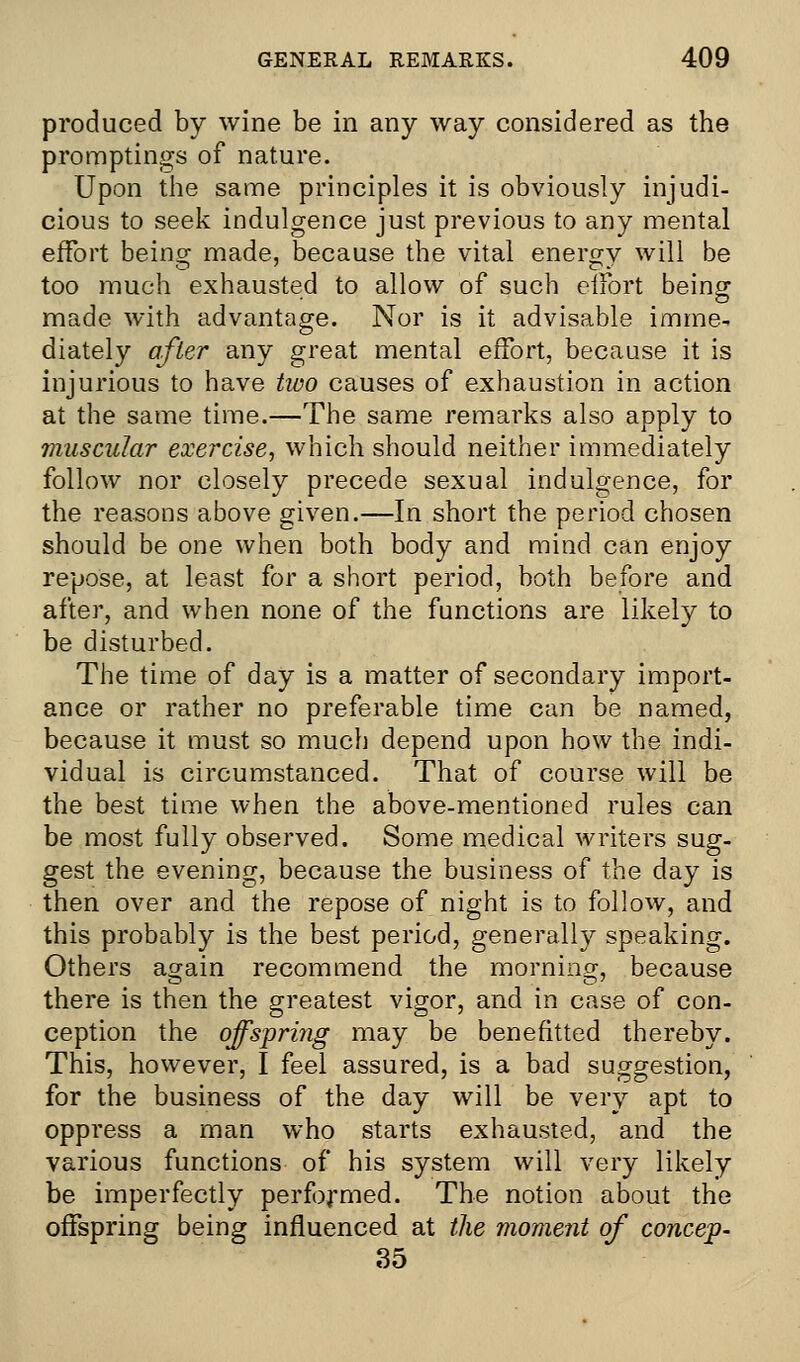 produced by wine be in any way considered as the promptings of nature. Upon the same principles it is obviously injudi- cious to seek indulgence just previous to any mental effort being made, because the vital energv will be too much exhausted to allow of such elfort being made with advantage. Nor is it advisable imme- diately after any great mental effort, because it is injurious to have tivo causes of exhaustion in action at the same time.—The same remarks also apply to muscular exercise, which should neither immediately follow nor closely precede sexual indulgence, for the reasons above given.—In short the period chosen should be one when both body and mind can enjoy repose, at least for a short period, both before and after, and when none of the functions are likely to be disturbed. The time of day is a matter of secondary import- ance or rather no preferable time can be named, because it must so much depend upon how the indi- vidual is circumstanced. That of course will be the best time when the above-mentioned rules can be most fully observed. Some medical writers sug- gest the evening, because the business of the day is then over and the repose of night is to follow, and this probably is the best period, generally speaking. Others again recommend the morning, because there is then the greatest vigor, and in case of con- ception the offspring may be benefitted thereby. This, however, I feel assured, is a bad suggestion, for the business of the day will be very apt to oppress a man who starts exhausted, and the various functions of his system will very likely be imperfectly performed. The notion about the offspring being influenced at the moment of concep- 35
