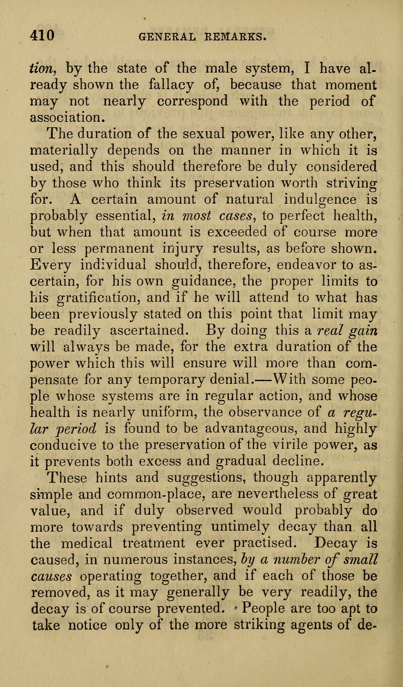 tion, by the state of the male system, I have al- ready shown the fallacy of, because that moment may not nearly correspond with the period of association. The duration of the sexual power, like any other, materially depends on the manner in which it is used, and this should therefore be duly considered by those who think its preservation worth striving for. A certain amount of natural indulgence is probably essential, in most cases, to perfect health, but when that amount is exceeded of course more or less permanent injury results, as before shown. Every individual should, therefore, endeavor to as- certain, for his own guidance, the proper limits to his gratification, and if he will attend to what has been previously stated on this point that limit may be readily ascertained. By doing this a real gain will always be made, for the extra duration of the power which this will ensure will more than com- pensate for any temporary denial.—With some peo- ple whose systems are in regular action, and whose health is nearly uniform, the observance of a regu- lar period is found to be advantageous, and highly conducive to the preservation of the virile power, as it prevents both excess and gradual decline. These hints and suggestions, though apparently simple and common-place, are nevertheless of great value, and if duly observed would probably do more towards preventing untimely decay than, all the medical treatment ever practised. Decay is caused, in numerous instances, by a number of small causes operating together, and if each of those be removed, as it may generally be very readily, the decay is of course prevented. • People are too apt to take notice only of the more striking agents of de-