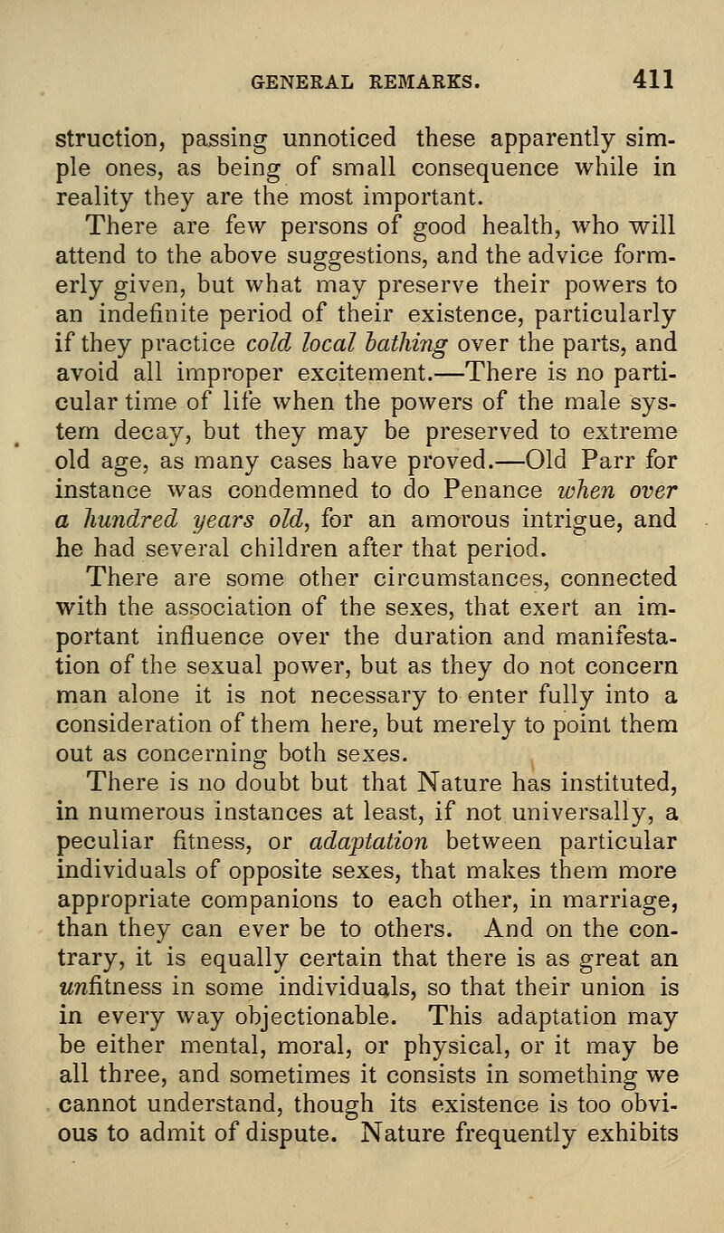struction, passing unnoticed these apparently sim- ple ones, as being of small consequence while in reality they are the most important. There are few persons of good health, who will attend to the above suggestions, and the advice form- erly given, but what may preserve their powers to an indefinite period of their existence, particularly if they practice cold, local bathing over the parts, and avoid all improper excitement.—There is no parti- cular time of life when the powers of the male sys- tem decay, but they may be preserved to extreme old age, as many cases have proved.—Old Parr for instance was condemned to do Penance when over a hundred years old, for an amorous intrigue, and he had several children after that period. There are some other circumstances, connected with the association of the sexes, that exert an im- portant influence over the duration and manifesta- tion of the sexual power, but as they do not concern man alone it is not necessary to enter fully into a consideration of them here, but merely to point them out as concerning- both sexes. o There is no doubt but that Nature has instituted, in numerous instances at least, if not universally, a peculiar fitness, or adaptation between particular individuals of opposite sexes, that makes them more appropriate companions to each other, in marriage, than they can ever be to others. And on the con- trary, it is equally certain that there is as great an unfitness in some individuals, so that their union is in every way objectionable. This adaptation may be either mental, moral, or physical, or it may be all three, and sometimes it consists in something we cannot understand, though its existence is too obvi- ous to admit of dispute. Nature frequently exhibits