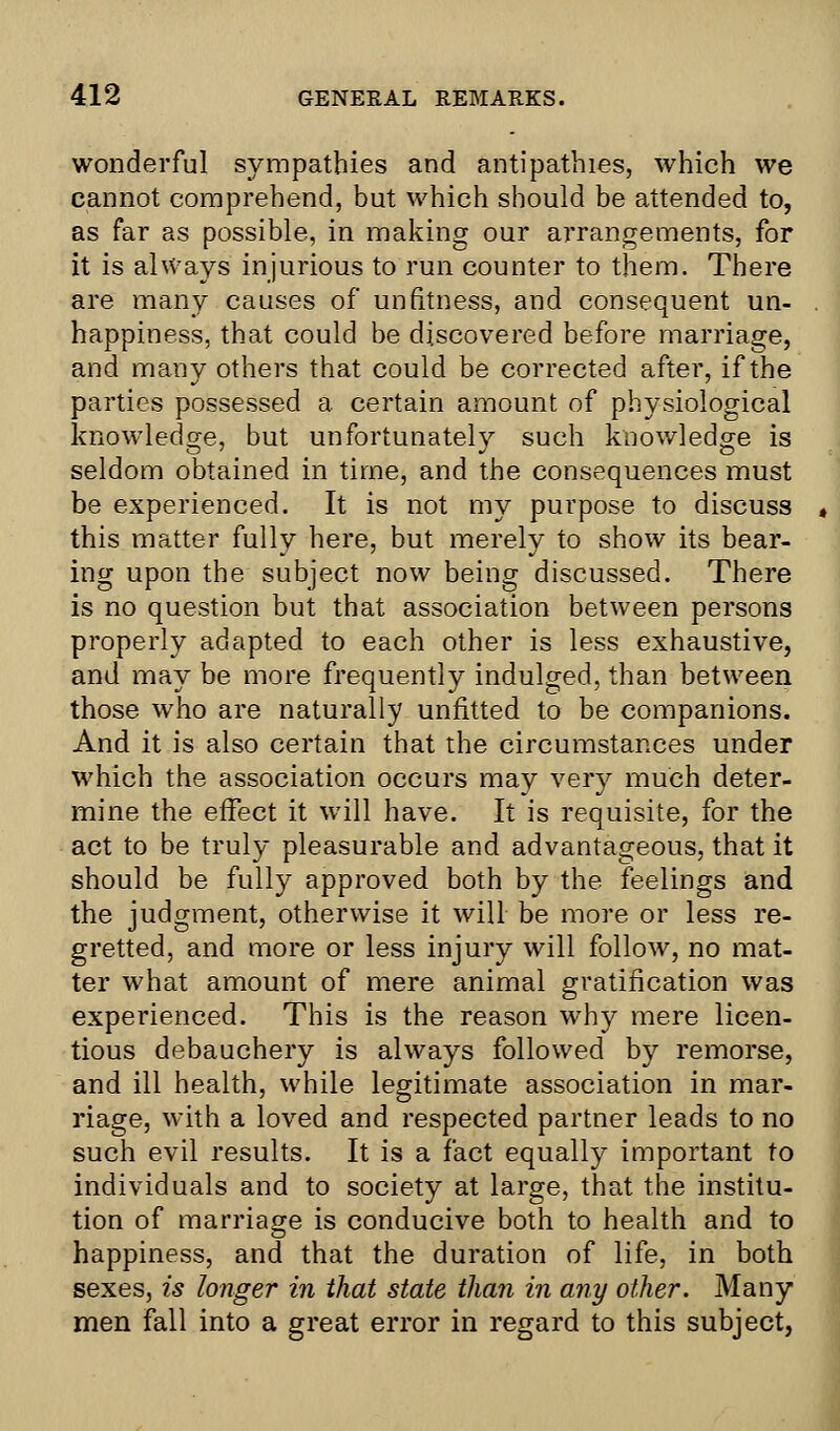 wonderful sympathies and antipathies, which we cannot comprehend, but which should be attended to, as far as possible, in making our arrangements, for it is always injurious to run counter to them. There are many causes of unfitness, and consequent un- happiness, that could be discovered before marriage, and many others that could be corrected after, if the parties possessed a certain amount of physiological knowledge, but unfortunately such knowledge is seldom obtained in time, and the consequences must be experienced. It is not my purpose to discuss this matter fully here, but merely to show its bear- ing upon the subject now being discussed. There is no question but that association between persons properly adapted to each other is less exhaustive, and may be more frequently indulged, than between those who are naturally unfitted to be companions. And it is also certain that the circumstances under which the association occurs may very much deter- mine the effect it will have. It is requisite, for the act to be truly pleasurable and advantageous, that it should be fully approved both by the feelings and the judgment, otherwise it will be more or less re- gretted, and more or less injury will follow, no mat- ter what amount of mere animal gratification was experienced. This is the reason why mere licen- tious debauchery is always followed by remorse, and ill health, while legitimate association in mar- riage, with a loved and respected partner leads to no such evil results. It is a fact equally important to individuals and to society at large, that the institu- tion of marriage is conducive both to health and to happiness, and that the duration of life, in both sexes, is longer in that state than in any other. Many men fall into a great error in regard to this subject,