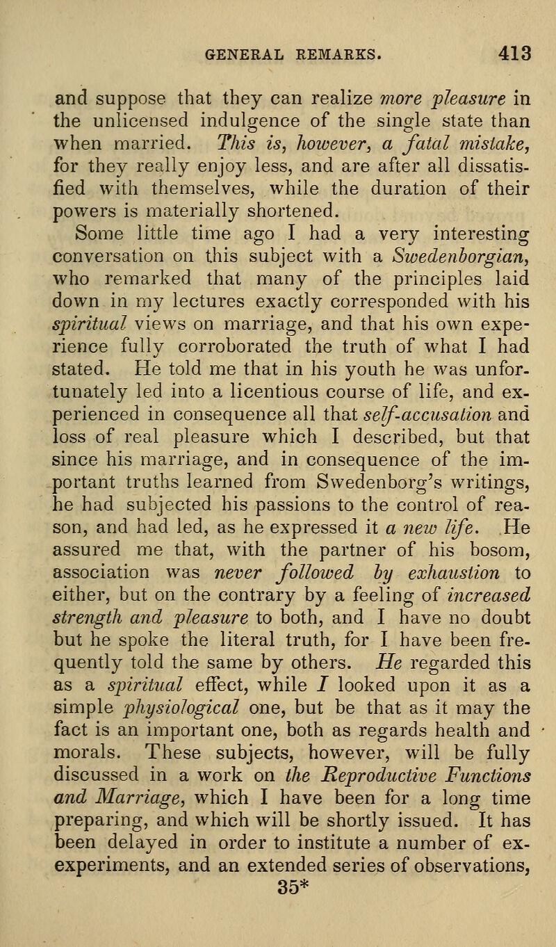 and suppose that they can realize more pleasure in the unlicensed indulgence of the single state than when married. This is, however, a fatal mistake, for they really enjoy less, and are after all dissatis- fied with themselves, while the duration of their powers is materially shortened. Some little time ago I had a very interesting conversation on this subject with a Swedenborgian, who remarked that many of the principles laid down in my lectures exactly corresponded with his spiritual views on marriage, and that his own expe- rience fully corroborated the truth of what I had stated. He told me that in his youth he was unfor- tunately led into a licentious course of life, and ex- perienced in consequence all that self-accusation and loss of real pleasure which I described, but that since his marriage, and in consequence of the im- portant truths learned from Swedenborg's writings, he had subjected his passions to the control of rea- son, and had led, as he expressed it a new life. He assured me that, with the partner of his bosom, association was never followed by exhaustion to either, but on the contrary by a feeling of increased strength and pleasure to both, and I have no doubt but he spoke the literal truth, for I have been fre- quently told the same by others. He regarded this as a spiritual effect, while I looked upon it as a simple physiological one, but be that as it may the fact is an important one, both as regards health and morals. These subjects, however, will be fully discussed in a work on the Reproductive Functions and Marriage, which I have been for a long time preparing, and which will be shortly issued. It has been delayed in order to institute a number of ex- experiments, and an extended series of observations, 35*