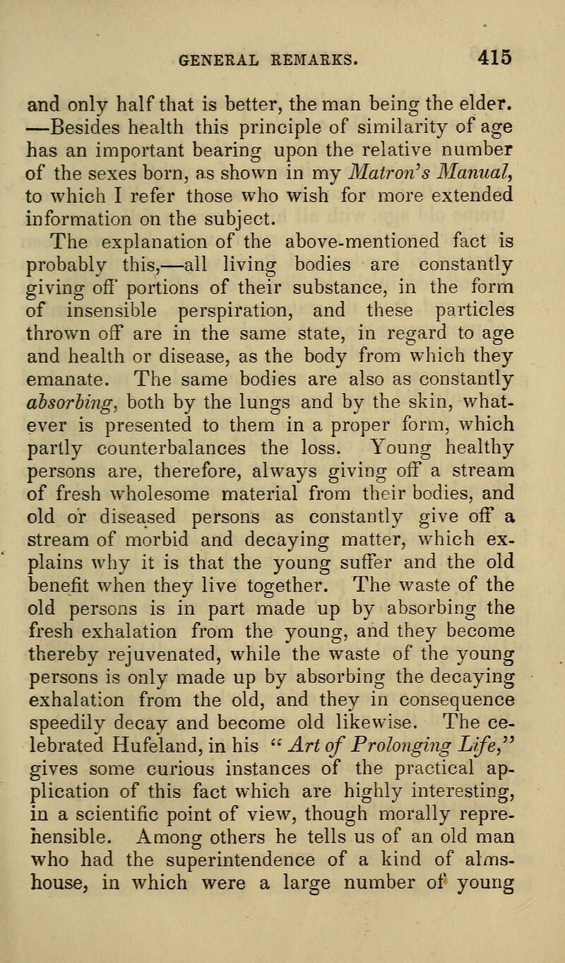 and only half that is better, the man being the elder. —Besides health this principle of similarity of age has an important bearing upon the relative number of the sexes born, as shown in my Matron's Manual, to which I refer those who wish for more extended information on the subject. The explanation of the above-mentioned fact is probably this,—all living bodies are constantly giving off portions of their substance, in the form of insensible perspiration, and these particles thrown off are in the same state, in regard to age and health or disease, as the body from which they emanate. The same bodies are also as constantly absorbing, both by the lungs and by the skin, what- ever is presented to them in a proper form, which partly counterbalances the loss. Young healthy persons are, therefore, always giving off a stream of fresh wholesome material from their bodies, and old or diseased persons as constantly give off a stream of morbid and decaying matter, which ex- plains why it is that the young suffer and the old benefit when they live together. The waste of the old persons is in part made up by absorbing the fresh exhalation from the young, and they become thereby rejuvenated, while the waste of the young persons is only made up by absorbing the decaying exhalation from the old, and they in consequence speedily decay and become old likewise. The ce- lebrated Hufeland, in his  Art of Prolonging Jjife gives some curious instances of the practical ap- plication of this fact which are highly interesting, in a scientific point of view, though morally repre- hensible. Among others he tells us of an old man who had the superintendence of a kind of alms- house, in which were a large number of young