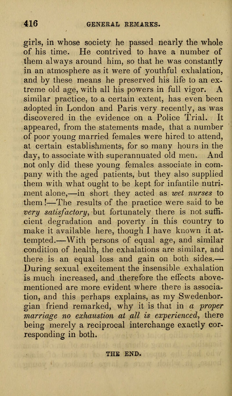 girls, in whose society he passed nearly the whole of his time. He contrived to have a number of them always around him, so that he was constantly in an atmosphere as it were of youthful exhalation, and by these means he preserved his life to an ex- treme old age, with all his powers in full vigor. A similar practice, to a certain extent, has even been adopted in London and Paris very recently, as was discovered in the evidence on a Police Trial. It appeared, from the statements made, that a number of poor young married females were hired to attend, at certain establishments, for so many hours in the day, to associate with superannuated old men. And not only did these young females associate in com- pany with the aged patients, but they also supplied them with what ought to be kept for infantile nutri- ment alone,—in short they acted as wet nurses to them !—The results of the practice were said to be very satisfactory, but fortunately there is not suffi- cient degradation and poverty in this country to make it available here, though I have known it at- tempted.—With persons of equal age, and similar condition of health, the exhalations are similar, and there is an equal loss and gain on both sides.— During sexual excitement the insensible exhalation is much increased, and therefore the effects above- mentioned are more evident where there is associa- tion, and this perhaps explains, as my Swedenbor- gian friend remarked, why it is that in a proper marriage no exhaustion at all is experienced, there being merely a reciprocal interchange exactly cor- responding in both. THE END.