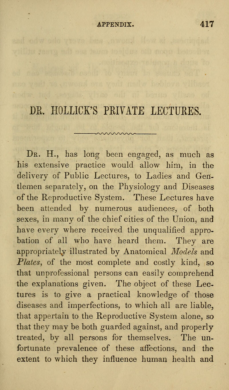 DR. ROLLICK'S PRIVATE LECTURES. Dr. H., has long been engaged, as much as his extensive practice would allow him, in the delivery of Public Lectures, to Ladies and Gen- tlemen separately, on the Physiology and Diseases of the Reproductive System. These Lectures have been attended by numerous audiences, of both sexes, in many of the chief cities of the Union, and have every where received the unqualified appro- bation of all who have heard them. They are appropriately illustrated by Anatomical Models and Plates, of the most complete and costly kind, so that unprofessional persons can easily comprehend the explanations given. The object of these Lec- tures is to give a practical knowledge of those diseases and imperfections, to which all are liable, that appertain to the Reproductive System alone, so that they may be both guarded against, and properly treated, by all persons for themselves. The un- fortunate prevalence of these affections, and the extent to which they influence human health and