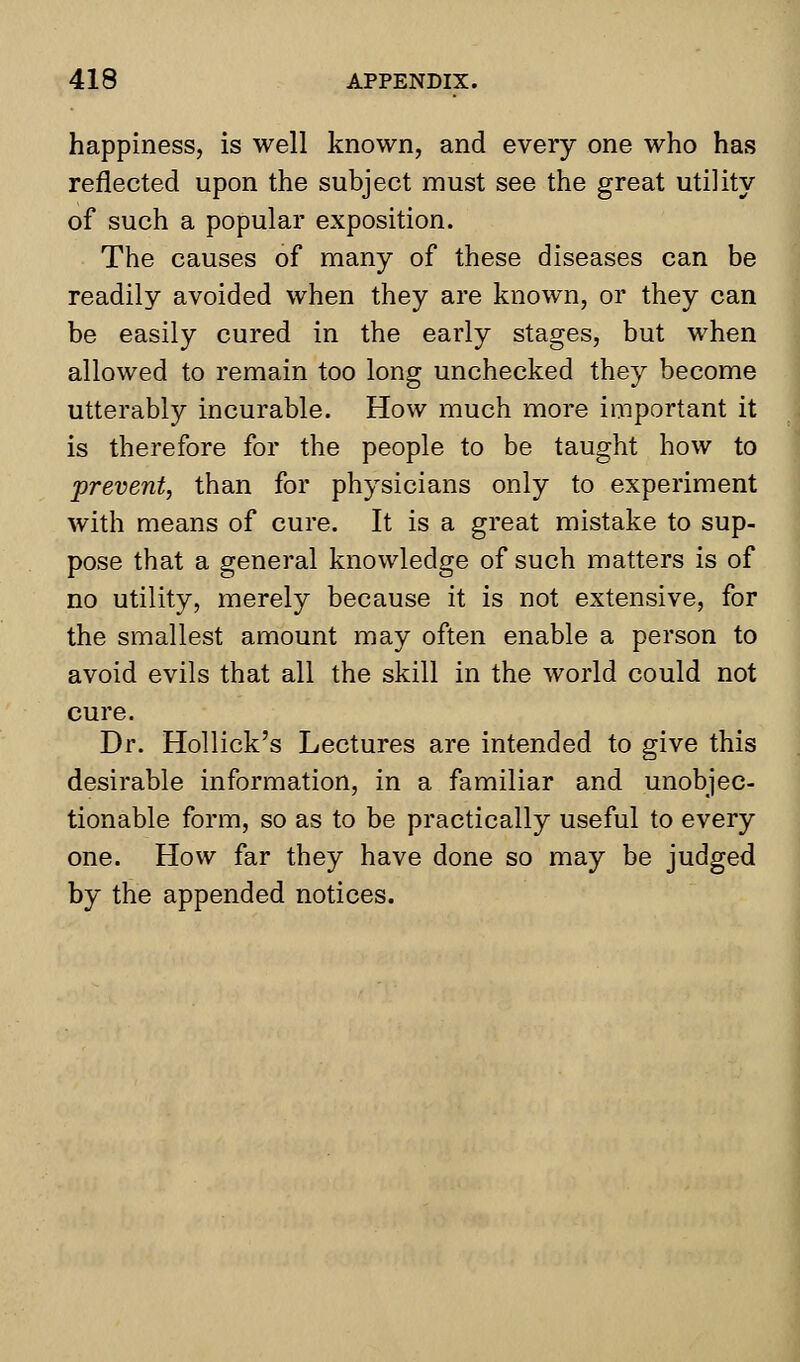 happiness, is well known, and every one who has reflected upon the subject must see the great utility of such a popular exposition. The causes of many of these diseases can be readily avoided when they are known, or they can be easily cured in the early stages, but when allowed to remain too long unchecked they become utterably incurable. How much more important it is therefore for the people to be taught how to prevent, than for physicians only to experiment with means of cure. It is a great mistake to sup- pose that a general knowledge of such matters is of no utility, merely because it is not extensive, for the smallest amount may often enable a person to avoid evils that all the skill in the world could not cure. Dr. Hollick's Lectures are intended to give this desirable information, in a familiar and unobjec- tionable form, so as to be practically useful to every one. How far they have done so may be judged by the appended notices.