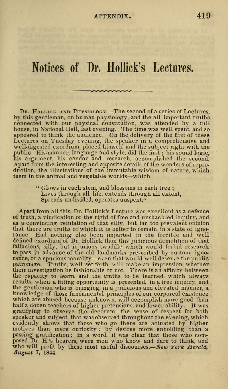 Notices of Dr, Hollick's Lectures, Dr. Hollick and Physiology.—The second of a series of Lectures, by this gentleman, on human physiology, and the all important truths connected with our physical constitution, was attended by a full house, in National Hall, last evening. The time was well spent, and so appeared to think the audience. On the delivery of the first of these Lectures on Tuesday evening, the speaker in a comprehensive and well-digested exordium, placed himself and the subject right with the public. His-manner, language and style, did the first; his sound logic, his argument, his candor and research, accomplished the second. Apart from the interesting and apposite details of the wonders of repro- duction, the illustrations of the immutable wisdom of nature, which teem in the animal and vegetable worlds—which  Glows in each stem, and blossoms in each tree ; Lives through all life, extends through all extent, Spreads undivided, operates unspent. Apart from all this, Dr. Hollick's Lecture was excellent as a defence of truth, a vindication of the right of free and unshackled inquiry, and as a convincing refutation of that silly, but far too prevalent opinion that there are truths of which it is better to remain in a state of igno- rance. Had nothing else been imparted in the forcible and well defined exordium of Dr. Hollick than this judicious demolition of that fallacious, silly, but injurious twaddle which would forbid research to pass in advance of the old landmarks prescribed by custom, igno- rance, or a spurious morality—even that would well deserve the public patronage. Truths, well set forth, will make an impression, whether their investigation be fashionable or not. There is an affinity between the capacity to learn, and the truths to be learned, which always results, when a fitting opportunity is presented, in a free inquiry, and the gentleman who is bringing, in a judicious and elevated manner, a knowledge of those fundamental principles of our corporeal existence which are abused because unknown, will accomplish more good than half a dozen teachers of higher pretensions, and lower ability. It was gratifying to observe the decorum—the sense of respect for both speaker and subject, that was observed throughout the evening, which evidently shows that those who go there are actuated by higher motives than mere curiosity ; by desires more ennobling than a passing gratification; in a word, it was clear that those who com- posed Dr. H.'s hearers, were men who know and dare to think, and who will profit by these most ussful discourses.—New York Herald, -August 7, 1844.