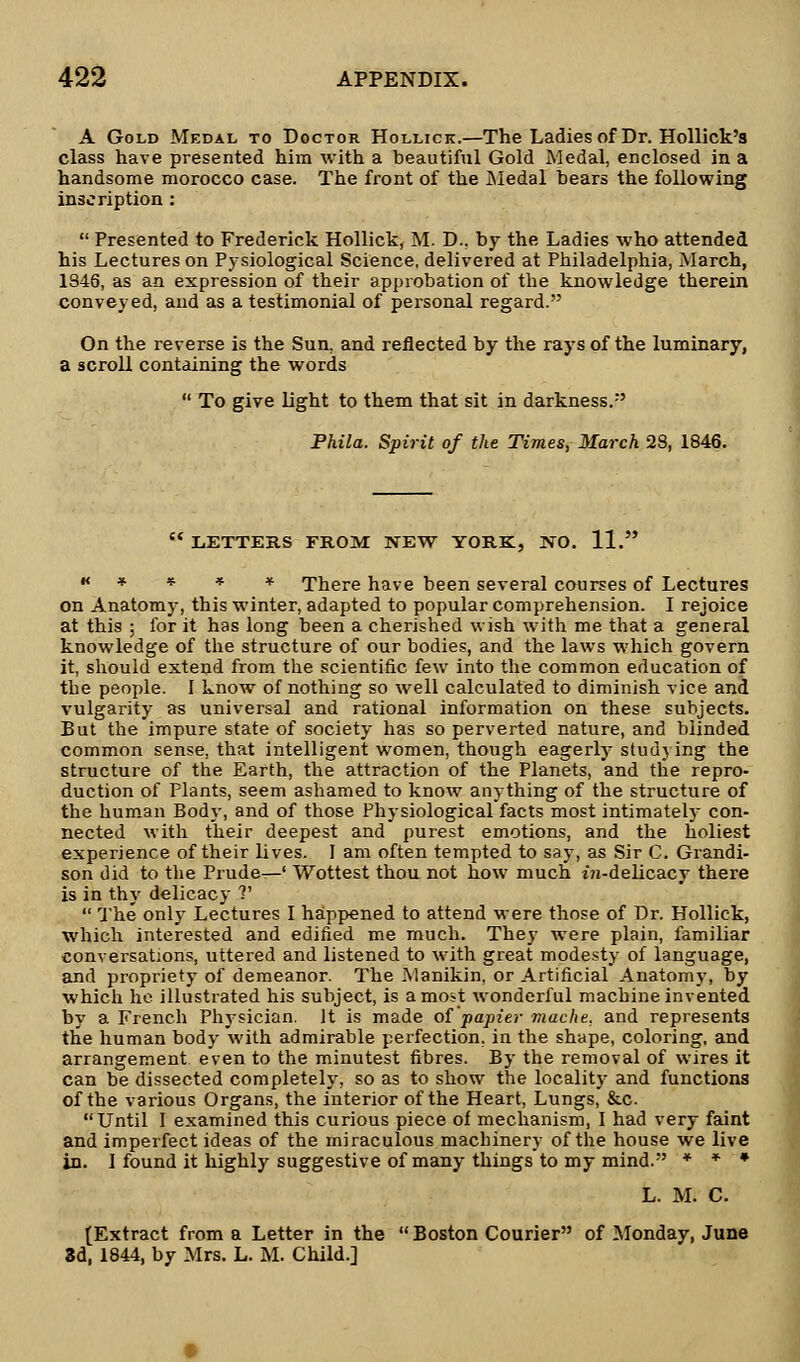 A Gold Medal to Doctor Hollick.—The Ladies of Dr. Hollick's class have presented him with a beautiful Gold Medal, enclosed in a handsome morocco case. The front of the Medal hears the following inscription :  Presented to Frederick Hollick, M. D.. by the Ladies who attended his Lectures on Pysiological Science, delivered at Philadelphia, March, 1S46, as an expression of their approbation of the knowledge therein conveyed, and as a testimonial of personal regard. On the reverse is the Sun, and reflected by the rays of the luminary, a scroll containing the words  To give light to them that sit in darkness. Phila. Spirit of the Times, March 28, 1846.  LETTERS FROM NEW YORK, NO. 11. ****** There have been several courses of Lectures on Anatomy, this winter, adapted to popular comprehension. I rejoice at this ; for it has long been a cherished wish with me that a general knowledge of the structure of our bodies, and the laws which govern it, should extend from the scientific few into the common education of the people. I know of nothing so well calculated to diminish vice and vulgarity as universal and rational information on these subjects. But the impure state of society has so perverted nature, and blinded common sense, that intelligent women, though eagerly studying the structure of the Earth, the attraction of the Planets, and the repro- duction of Plants, seem ashamed to know anything of the structure of the human Body, and of those Physiological facts most intimately con- nected with their deepest and purest emotions, and the holiest experience of their lives. 1 am often tempted to say, as Sir C. Grandi- son did to the Prude—' Wottest thou not how much t'n-delicacy there is in thy delicacy ?'  The only Lectures I happened to attend were those of Dr. Hollick, which interested and edified me much. They were plain, familiar conversations, uttered and listened to with great modesty of language, and propriety of demeanor. The Manikin, or Artificial Anatomy, by which he illustrated his subject, is a most wonderful machine invented by a French Physician. Jt is made of papier mache. and represents the human body with admirable perfection, in the shape, coloring, and arrangement even to the minutest fibres. By the removal of wires it can be dissected completely, so as to show the locality and functions of the various Organs, the interior of the Heart, Lungs, &c. Until I examined this curious piece of mechanism, I had very faint and imperfect ideas of the miraculous machinery of the house we live in. I found it highly suggestive of many things to my mind. * * * L. M. C. (Extract from a Letter in the  Boston Courier of Monday, June 3d, 1844, by Mrs. L. M. Child.]