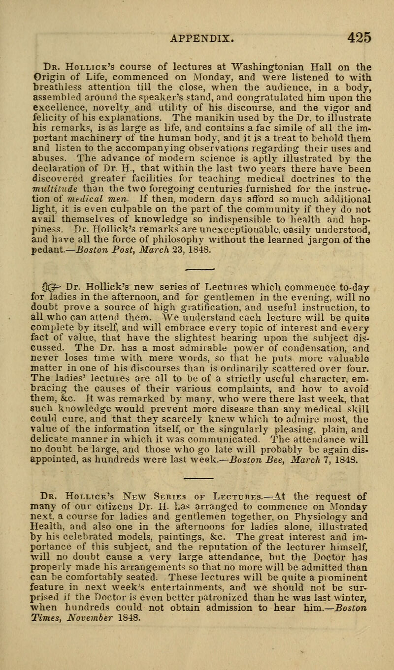 Dr. Hollick's course of lectures at Washingtonian Hall on the Origin of Life, commenced on Monday, and were listened to with breathless attention till the close, when the audience, in a body, assembled around the speaker's stand, and congratulated him upon the excellence, novelty and utility of his discourse, and the vigor and felicity of his explanations. The manikin used by the Dr. to illustrate his remarks, is as large as life, and contains a fac simile of all the im- portant machinery of the human body, and it is a treat to behold them and listen to the accompanying observations regarding their uses and abuses. The advance of modern science is aptly illustrated by the declaration of Dr. H, that within the last two years there have been discovered greater facilities for teaching medical doctrines to the multitude than the two foregoing centuries furnished for the instruc- tion of medical men. If then, modern days afl'ord so much additional light, it is even culpable on the part of the community if they do not avail themselves of knowledge so indispensible to health and hap- piness. Dr. Hollick's remarks are unexceptionable, easily understood, and have all the force of philosophy without the learned jargon of the pedant.— Boston Post, March 23, 1848. QSJ Dr. Hollick's new series of Lectures which commence to-day for ladies in the afternoon, and for gentlemen in the evening, will no doubt prove a source of high gratification, and useful instruction, to all who can attend them. We understand each lecture will be quite complete by itself, and will embrace every topic of interest and every fact of value, that have the slightest bearing upon the subject dis- cussed. The Dr. has a most admirable power of condensation, and never loses time with mere words, so that he puts more valuable matter in one of his discourses than is ordinarily scattered over four. The ladies' lectures are all to be of a strictly useful character, em- bracing the causes of their various complaints, and howr to avoid them, &c. It was remarked by many, who were there last week, that such knowledge would prevent more disease than any medical skill could cure, and that they scarcely knew which to admire most, the value of the information itself, or the singularly pleasing, plain, and delicate manner in which it was communicated. The attendance will no doubt be large, and those who go late will probably be again dis- appointed, as hundreds were last week.—Boston Bee, March 7, 1843. Dr. Hollick's New Series of Lectures.—At the request of many of our citizens Dr. H. has arranged to commence on Monday next, a course for ladies and gentlemen together, on Physiology and Health, and also one in the afternoons for ladies alone, illustrated by his celebrated models, paintings, &c. The great interest and im- portance of this subject, and the reputation of the lecturer himself, will no doubt cause a very large attendance, but the Doctor has properly made his arrangements so that no more will be admitted than can be comfortably seated. These lectures will be quite a prominent feature in next week's entertainments, and we should not be sur- prised if the Doctor is even better patronized than he was last winter, when hundreds could not obtain admission to hear him.—Boston Times, November 1848.