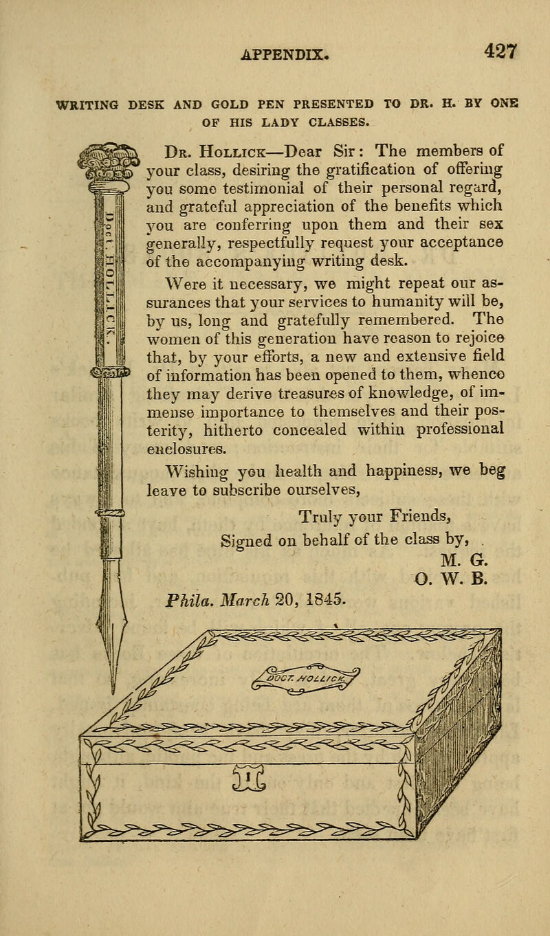 WRITING DESK AND GOLD PEN PRESENTED TO DR. H. B¥ ONE OF HIS LADY CLASSES. Dr. Hollick—Dear Sir : The members of your class, desiring the gratification of offering you some testimonial of their personal regard, and grateful appreciation of the benefits which you are conferring upon them and their sex generally, respectfully request your acceptance of the accompanying writing desk. Were it necessary, we might repeat our as- surances that your services to humanity will be, by us, long and gratefully remembered. The women of this generation have reason to rejoice that, by your efforts, a new and extensive field of information has been opened to them, whence they may derive treasures of knowledge, of im- mense importance to themselves and their pos- terity, hitherto concealed within professional enclosures. Wishing you health and happiness, we beg leaye to subscribe ourselves, Truly your Friends, Signed on behalf of the class by, . M. G. O. W. B.